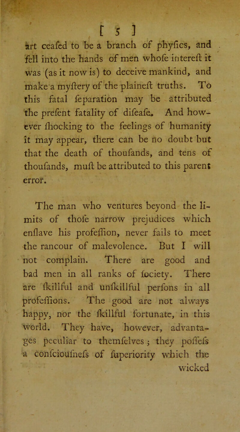 iirt ceafcd to be a branch of phyfics, and . 'fell into the hands of men whofe intereft it was (as it now is) to deceive mankind, and make'a myftery of the plaineffc truths. To this fatal feparation may be attributed the prefent fatality of difeafe. And how- ever fliocking to the feelings of humanity it may appear, there can be no doubt but that the death of thoufands, and tens of thoufands, mufl be attributed to this parent error. The man who ventures beyond the li- mits of thofe narrow prejudices which enflave his profeflion, never fails to meet ^he rancour of malevolence. But I will not complain. There are good and bad men in all ranks of fociety. There are fkillful and unfkillful perfons in all profeflions. The good are not always happy, nor the fkillful fortunate, in this world. They have, however, advanta- ges peculiar to themfelves they poffefs a confeioafnefs of fuperiority which the wicked