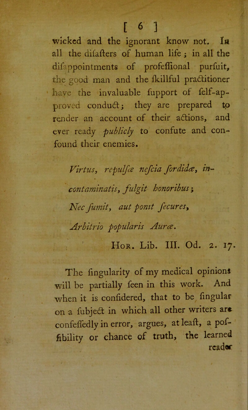Wicked and the ignorant know not. In all the difafters of human life; in all the difappointments of profeffional purfuit, the good man and the Ikillful practitioner ' haye the invaluable fupport ot felf-ap- proved conduct; they are prepared tp render an account of their aCtions, and ever ready publicly to confute and con- found their enemies. Virtus, repulfce nefeia fordida, in- contaminatisy fulgit honoribus; Nee fumity aut pomt fecuresy Arbitrio popularis Aurce, Hor. Lib. III. Od. 2. 17. The fingularity of my medical opinions will be partially feen in this work. And when it is confidered, that to be fingular on a fubjed in which all other writers are confeffedly in error, argues, at leaft, a pof- fibility or chance of truth, the learned reader