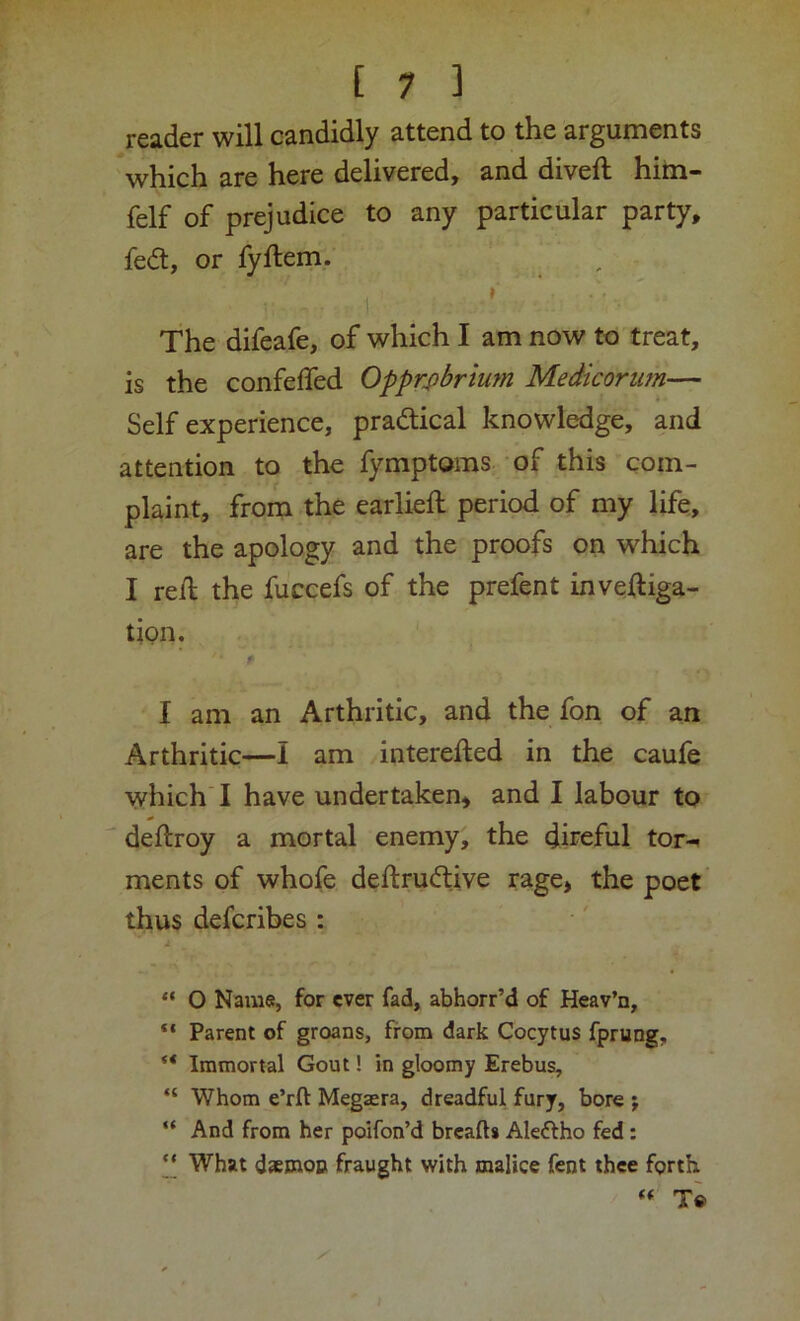 reader will candidly attend to the arguments *which are here delivered, and diveft him- felf of prejudice to any particular party, fed, or fyftem, ■:1 ' ’ ' The difeafe, of which I am now to treat, is the confelfed Opprobrium Medicorum— Self experience, practical knowledge, and attention to the fymptoms of this com- plaint, from the earlieft period of my life, are the apology and the proofs on which I re/l the fuccefs of the prefent inveftiga- tion. , ' I am an Arthritic, and the fon of an Arthritic—I am interefted in the caufe which ! have undertaken, and I labour to ■ deftroy a mortal enemy, the direful tor-i ments of whofe deftrudive rage, the poet thus defcribes : “ O Nams, for ever fad, abhorr’d of Heav’n, “ Parent of groans, from dark Cocytus fprung, “ Immortal Gout! in gloomy Erebus, “ Whom e’rft Megaera, dreadful fury, bore j “ And from her poifon’d breaft* Aleftho fed: ‘‘ What daemon fraught with malice fent thee forth « To