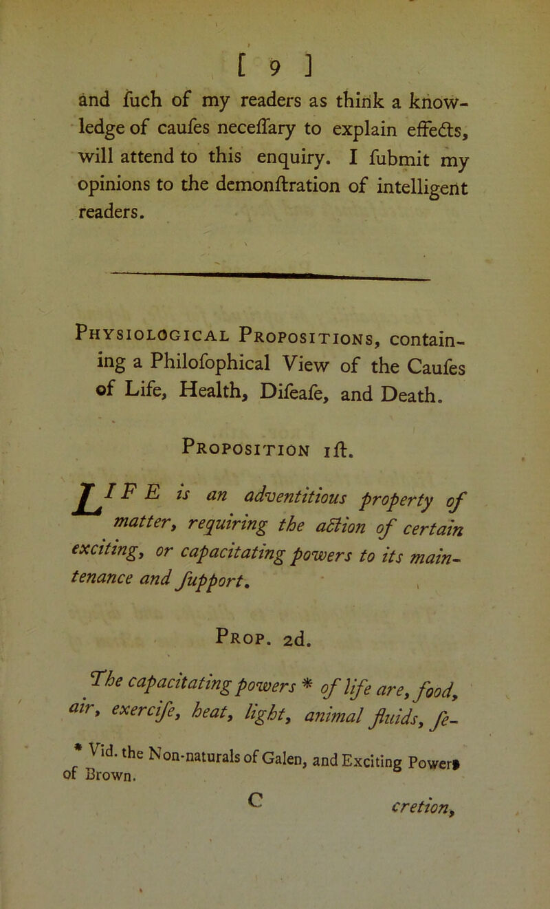 and iuch of my readers as think a know- ■ ledge of caufes necelTary to explain effedts, will attend to this enquiry. I fubmit my opinions to the demonftration of intelligent readers. Physiological Propositions, contain- ing a Philofophical View of the Caufes of Life, Health, Difeale, and Death. matter, requiring the aSHon of certain exciting, or capacitating powers to its main^ tenance and fupport, * , Prop. 2d. ^ ne capacitating powers * of life are, food, air, exercife, heat, light, animal fluids, fL * Vid. the Non-naturals of Galen, and Exciting Power# Proposition ift. '■s an adventitious property of C cretion.