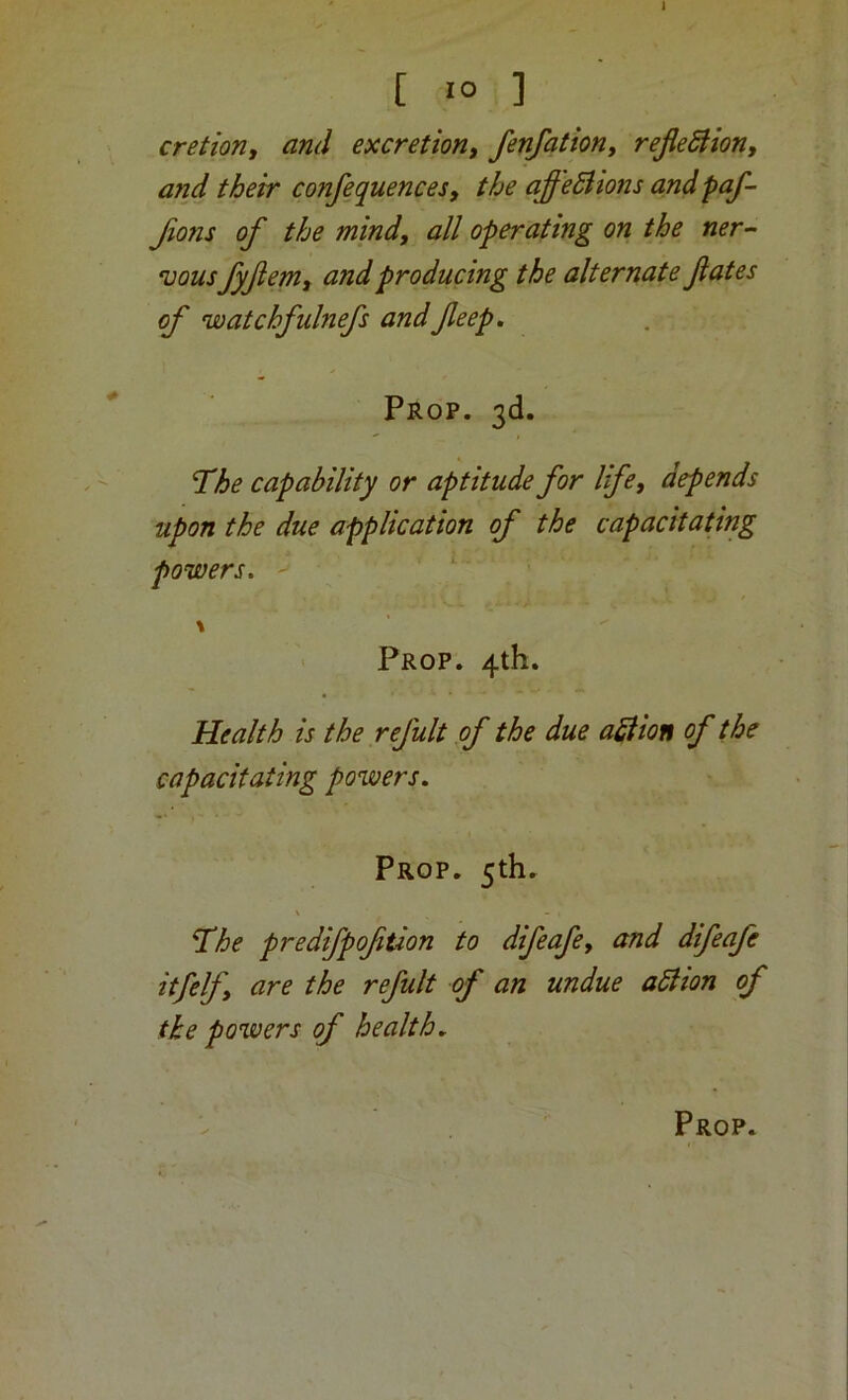 [ 10 ] cretion, and excretion^ fenfation, reJieSHony and their confequences, the affeSHons and paf- fions of the mind, all operating on the ner- •uousfyfem, and producing the alternate fates of watchfulnefs andfeep. Prop. 3d. The capability or aptitude for life, depends upon the due application of the capacitating powers. \ Prop. 4th. Health is the refult of the due action of the capacitating powers. Prop. 5th. \ The predifpoftion to difeafe, and difeafe itfelf, are the refult of an undue ablion of the powers of health.