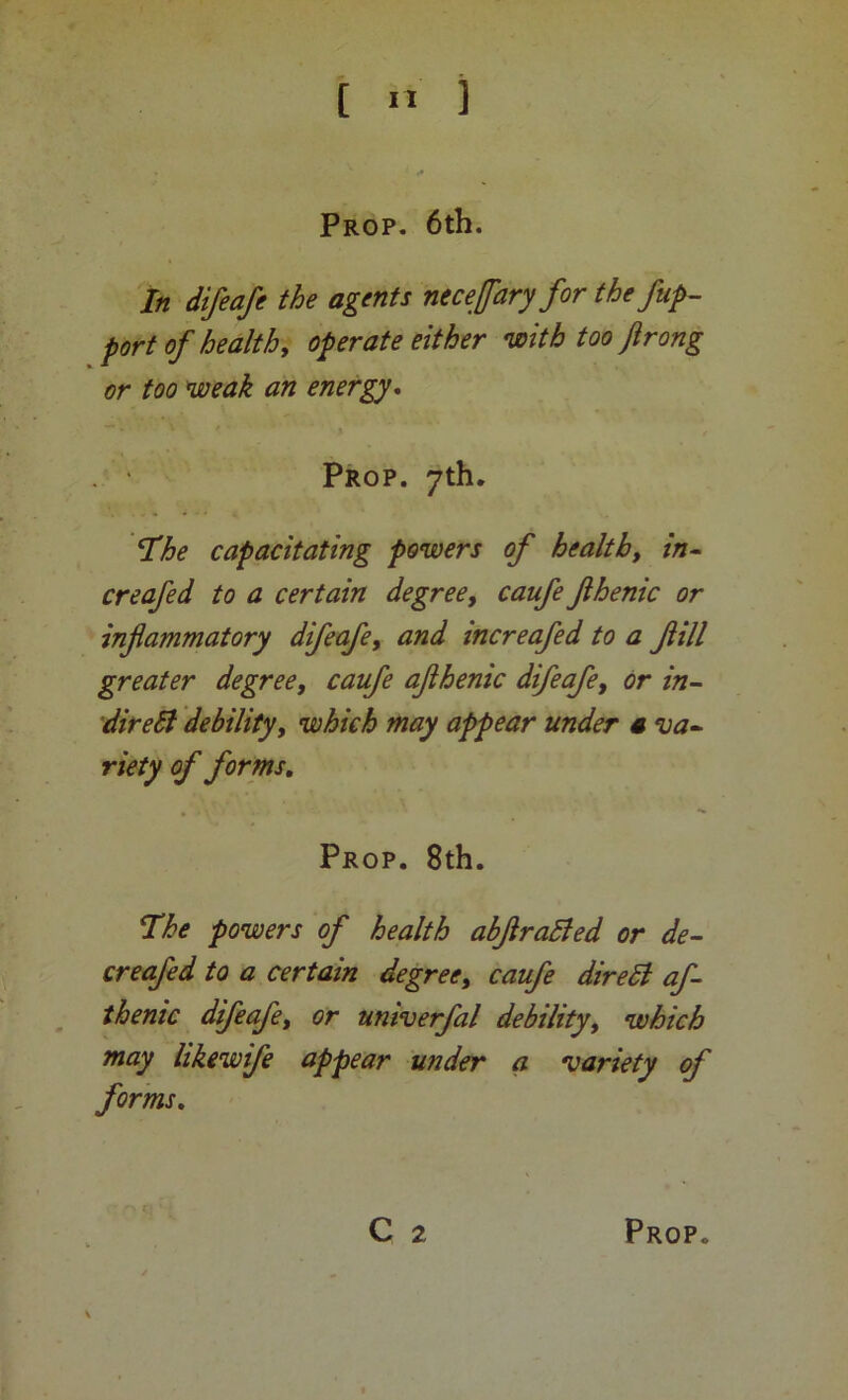 [ ] Prop. 6th. In difeafe the agents necefaryfor the fup- port of health, operate either •with too ftrong or too weak an energy^ Prop. yth. I^he capacitating powers of health, in- creafed to a certain degree, caufe fihenic or inflammatory difeafe, and increafed to a flill greater degree, caufe aflhenic difeafe, or in- direSi debility, which may appear under a va- riety of forms. Prop. 8th. I^he powers of health abflraSled or de- er eafed to a certain degree, caufe direSl af- thenic difeafe, or umverfal debility, which may likewife appear under a variety of forms.