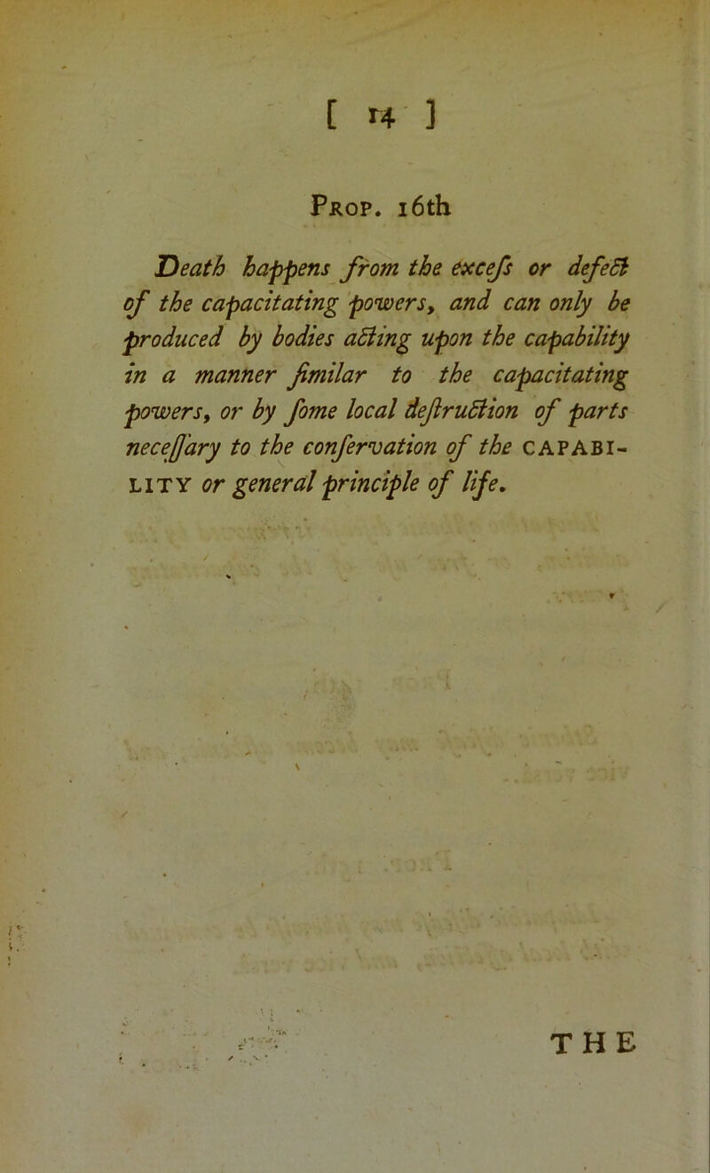 Prop. i6th Death happens from the excefs or defeSh of the capacitating powers, and can only be produced by bodies aSiing upon the capability in a manner fimilar to the capacitating powers, or by fome local deftruBion of parts necejj'ary to the confervation of the capabi- lity general principle of life. THE