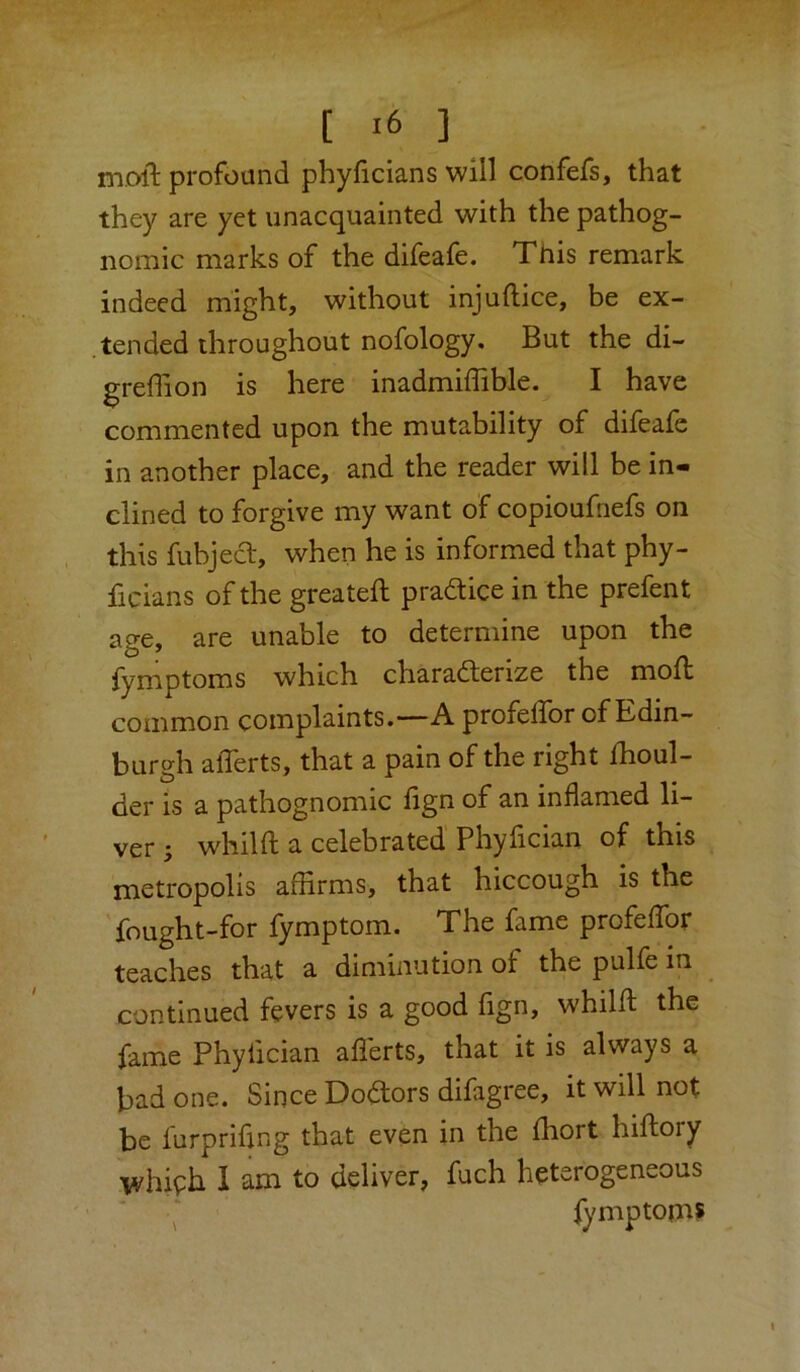[ ] moft profound phyficians will confefs, that they are yet unacquainted with the pathog- nomic marks of the difeale. This remark indeed might, without injuftice, be ex- .tended throughout nofology. But the di- greffion is here inadmiffible. I have commented upon the mutability of difeafc in another place, and the reader will be in- clined to forgive my want of copioufnefs on this fubjecl, when he is informed that phy- ficians of the greateft pradice in the prefent age, are unable to determine upon the {ymptoms which characterize the moft common complaints.—A profeffor of Edin- burgh alTerts, that a pain of the right fhoul- der is a pathognomic lign of an inflamed li- ver 3 whilft a celebrated Phylician of this metropolis affirms, that hiccough is the fought-for fymptom. The fame profeffor teaches that a diminution of the pulfe in continued fevers is a good fign, whilft the fame Phyfician aflerts, that it is always a bad one. Since DoCtors difagree, it will not be furprifing that even in the fhort hiflory whiph 1 am to deliver, fuch heterogeneous Symptoms