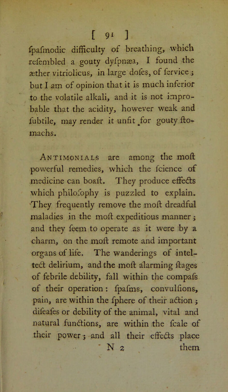 fpafmodic difficulty of breathing, which refembled a gouty dyfpnasa, I found the aether vitriolicus, in large dofes, of fervice ; but I am of opinion that it is much inferior to the volatile alkali, and it is not impro- bable that the acidity, however weak and fubtile, may render it unfit ^for gouty fto- machs. Antimonials are among the moft powerful remedies, which the fcience of medicine can boaft. They produce effedts which philofophy is puzzled to explain. 'They frequently remove the moft dreadful maladies in the moft expeditious manner; and they feem to operate as it were by a charm, on the moft remote and important organs of life. The wanderings of intel- tedt delirium, and the moft alarming ftages of febrile debility, fall within the compafs of their operation: fpafms, convulftons, pain, are within the fphere of their adlion ; difeafes or debility of the animal, vital and natural fundlions, are within the fcale of their power 3-and all their effc(3;s place ’ N 2 them