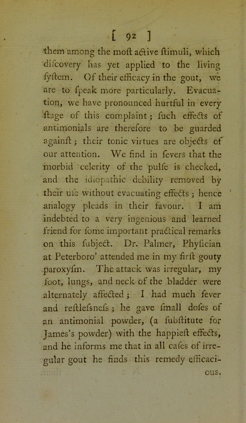 them among the moft adlive ftimuli, which dilcovery has yet applied to the living fyftem. Of their efficacy in the gout, we are to fpeak more particularly. Evacua- tion, we have pronounced hurtful in every flage of this complaint; fuch effeds of antimonials are therefore to be guarded againfl:; their tonic virtues are objeds of our attention. We find in fevers that the morbid celerity of the 'pulfe is checked, and the idiopathic debility removed by V their ufe without evacuating effeds ; hence ' analogy pleads in their favour. I am indebted to a very ingenious and learned friend for fome important pradical remarks on this fubjed. Dr. Palmer, Phyfician at Peterboro’ attended me in my firfl gouty .paroxyfm. The attack was irregular, my foot, lungs, and neck of the bladder were alternately afteded; I had much fever and redlefsnefs; he gave fmall dofes of an antimonial powder, (a fubftitute for James’s powder) with the happiefi; effeds, and he informs me that in all cafes of irre- gular gout he finds this remedy efficaci- ous.
