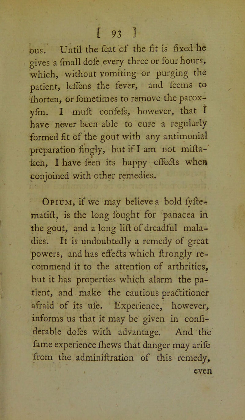 pus. Until the feat of the fit is fixed he gives a fmall dofe every three or four hours, which, without vomiting or purging the patient, lelfens the fever, and feems to jfhorten, or fometimes to reinove the parpx^ yfm. I mufl confefs, however, that I have never been able to cure a regularly formed fit of the gout with any antimonial preparation finely, but if I am not mifia-' ken, I have feen its happy effedls whea conjoined with other remedies. Opium, if we may believe a bold lyfie-r matift, is the long fought for panacea in the gout, and a long lift of dreadful mala- dies. It is undoubtedly a remedy of great powers, and has effedts which ftrongly re- commend it to the attention of arthritics, but it has properties which alarm the pa- tient, and make the cautious pradtitioner afraid of its ufe. ' Experience, however, informs us that it may be given in confi- derable dofes with advantage. And the fame experience fhews that danger may arife from the adminiftration of this remedy. even