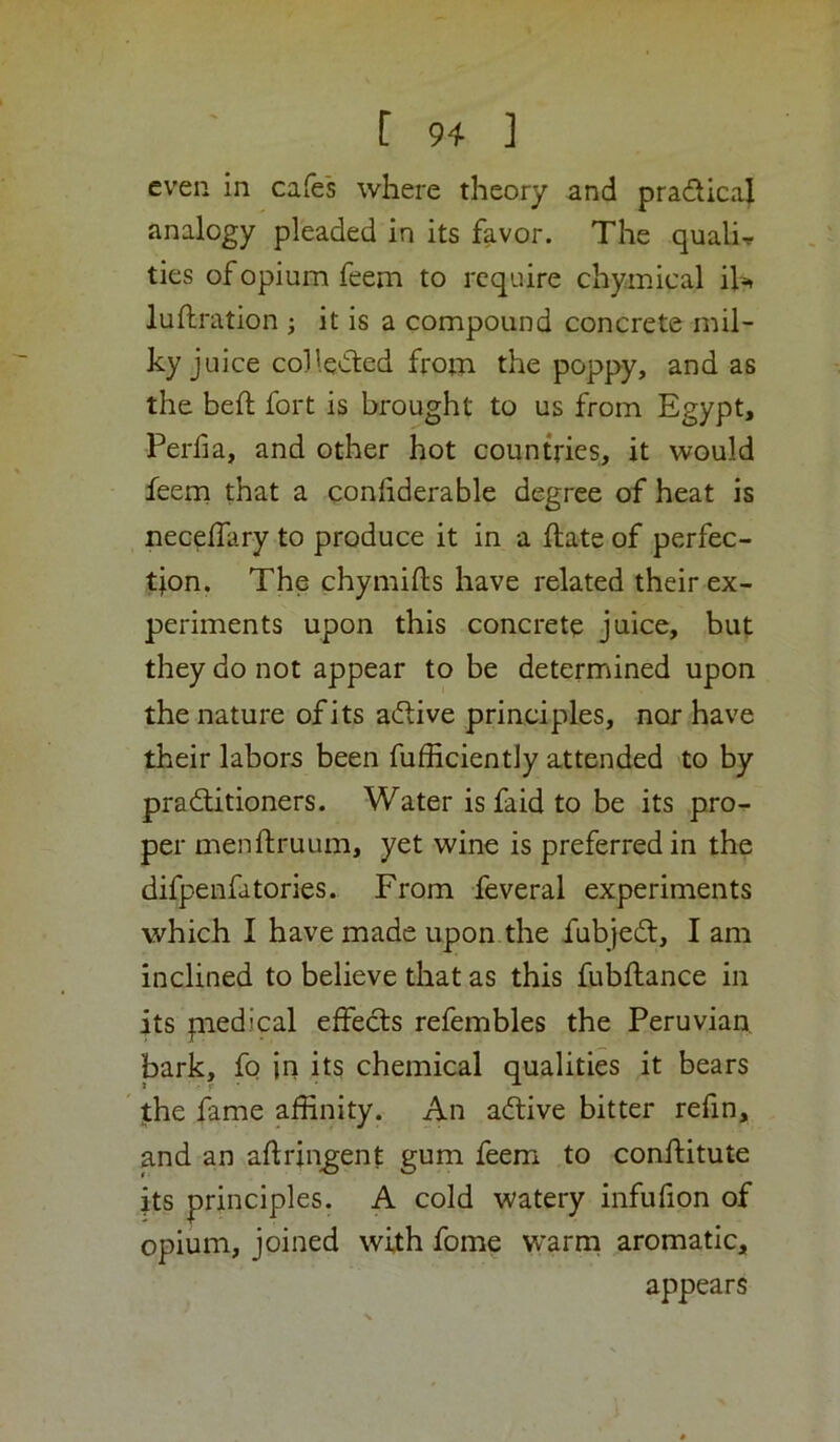 even in cafes where theory and pradical analogy pleaded in its favor. The quali-r ties of opium feem to require chymical iK luflration j it is a compound concrete mil- ky juice collected from the poppy, and as the befi: fort is brought to us from Egypt, Perfia, and other hot countries, it would feem that a conliderable degree of heat is necelfary to produce it in a ftate of perfec- tion. The chymifts have related their ex- periments upon this concrete juice, but they do not appear to be determined upon the nature of its aftive principles, nor have their labors been fufficiently attended to by praditioners. Water isfaid to be its pro- per menftruum, yet wine is preferred in the difpenfatories. From feveral experiments which I have made upon the fubjed, I am inclined to believe that as this fubftance in its piedical effects refembles the Peruvian, bark, fo jn its chemical qualities it bears the fame affinity. An adive bitter refin, and an aftriiigent gum feem to conifitute its principles. A cold watery infufion of opium, joined with fome w’arni aromatic, appears