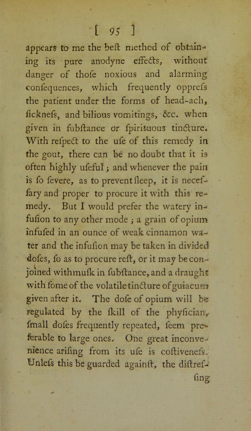 appears to me the beft method of obtain-* ing its pure anodyne effects, without danger of thofe noxious and alarming confequences, which frequently opprefs the patient under the forms of head-ach^ ficknefs, and bilious vomitings, &c. when given in flibftance or fpirituous tindlure. With relpedl to the ufe of this remedy in the gout, there can be no doubt that it is often highly ufeful; and whenever the pain is fo fevere, as to prevent deep, it is necef- fary and proper to procure it with this re- medy. But I would prefer the watery in-« fufion to any other mode ; a grain of opium infufed in an ounce of weak cinnamon wa- ter and the infulion may be taken in divided dofes, fo as to procure reft^ or it may becon-^ Joined withmullc in fubHance, and a draughs withfomeof the volatile tindlure ofguiacum given after it. The dofe of opium will be regulated by the fkill of the phydcian,- fmall dofes frequently repeated, feem pro*- ferable to large ones.- One great inconve-* nience arifing from its ufe is coftivenefs. Unlefs this be guarded again ft, t he diftref- fing