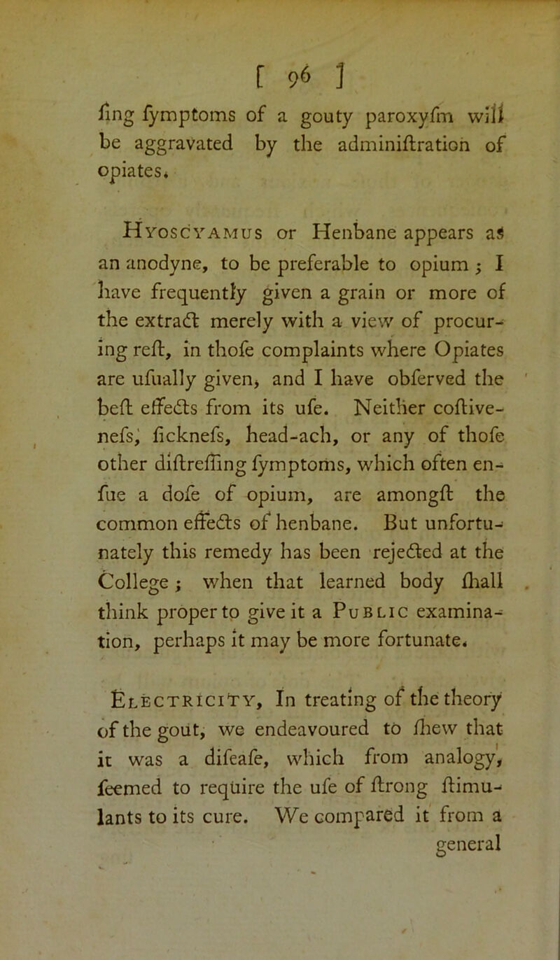 ling lymptoms of a gouty paroxyfm will be aggravated by the adminiftration of opiates* Hyoscyamus or Henbane appears a^ an anodyne, to be preferable to opium ; I have frequently given a grain or more of the extradl merely with a view of procur- ing red:, in thofe complaints where Opiates are ufually given* and I have obferved the bed edecds from its ufe. Neither codive- nefsi licknefs, head-ach, or any of thofe other didreding lymptoms, which often en- fue a dofe of opium, are amongd the common effedls of henbane. But unfortu- nately this remedy has been rejeded at the College; when that learned body lhall think proper tp give it a Public examina- tion, perhaps it may be more fortunate* £lectrici'ty. In treating of the theory of the gout, we endeavoured to diew that it was a difeafe, which from analogy, feemed to require the ufe of drong dimu-* lants to its cure. We compared it from a general