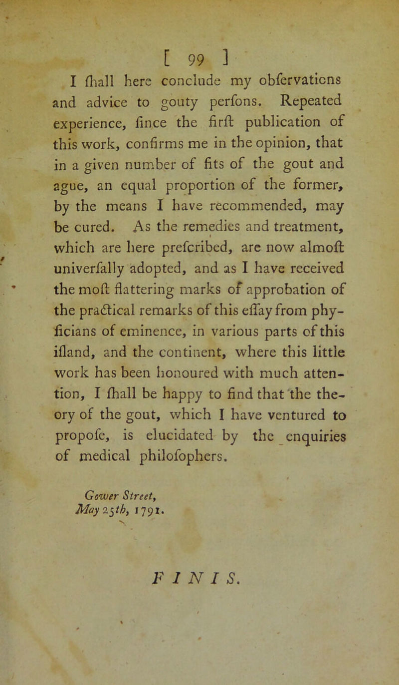 I (liall here conclude my obrervaticns and advice to gouty perfons. Repeated experience, fince the firft publication of this work, confirms me in the opinion, that in a given number of fits of the gout and ague, an equal proportion of the former, by the means I have recommended, may be cured. As the remedies and treatment, I which are here prefcribed, are now almoft univerfally adopted, and as I have received the mofl; flattering marks of approbation of the pradtical remarks of this eflay from phy- licians of eminence, in various parts of this ifland, and the continent, where this little work has been honoured with much atten- tion, I lhall be happy to find that the the- ory of the gout, which I have ventured to propofe, is elucidated by the enquiries of medical philofophers. Gower Street, May 2^th, 1791. FINIS.