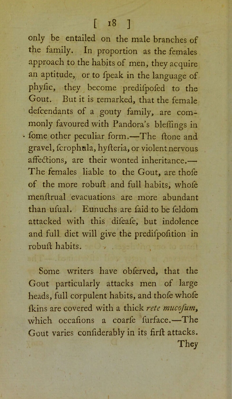 only be entailed on the male branches of the family. In proportion as the females approach to the habits of men, they acquire an aptitude, or to Ipeak in the language of phyfic, they become predifpofed to the Gout. But it is remarked, that the female defeendants of a gouty family, are com- monly favoured with Pandora’s bleffings in • fome other peculiar form.—The done and gravel, fcrophmla, hyfteria, or violent nervous alFedlions, are their wonted inheritance.— The females liable to the Gout, are thofe of the more rohuft and full habits, whofe menftrual 'evacuations are more abundant than ufual. Eunuchs are faid to be feldom attacked with this difeafe, but indolence and full diet will give the predifpofition in robufl habits. > . Some writers have obferved, that the Gout particularly attacks men of large heads, full corpulent habits, and thofe whofe fkins are covered with a thick rete mucofum, which occafions a coarfe furface.—The Gout varies confiderably in its firft attacks. They