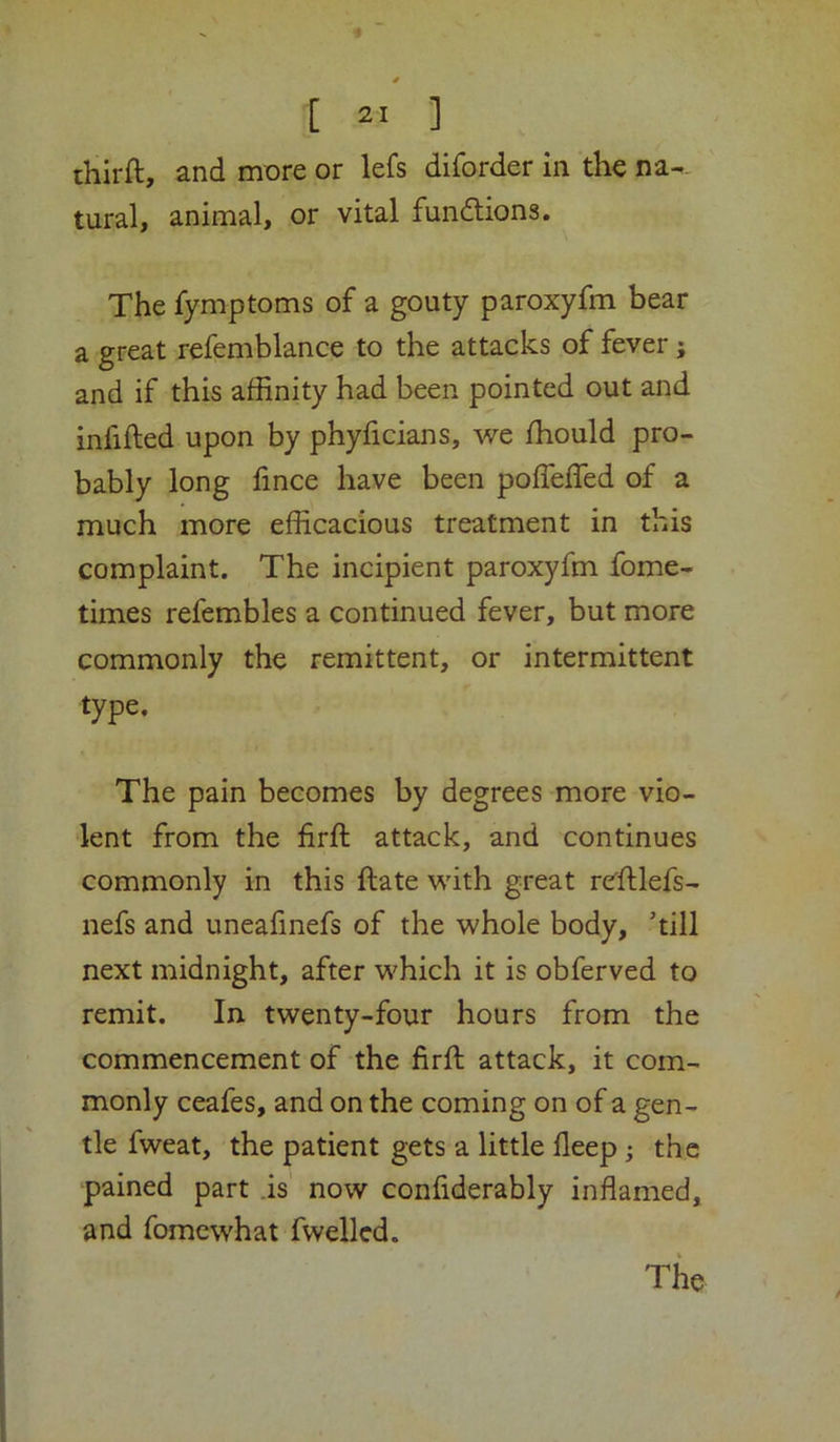 thirft, and more or lefs diforder in the na^. rural, animal, or vital fundlions. The fymptoms of a gouty paroxyfm bear a great refemblance to the attacks of fever; and if this affinity had been pointed out and infilled upon by phyficians, we fhould pro- bably long fince have been pofTefled of a much more efficacious treatment in this complaint. The incipient paroxyfm fome- times refembles a continued fever, but more commonly the remittent, or intermittent type. The pain becomes by degrees more vio- lent from the firfl attack, and continues commonly in this Hate with great rcfllefs- nefs and uneafinefs of the whole body, ’till next midnight, after which it is obferved to remit. In twenty-four hours from the commencement of the firfl attack, it com- monly ceafes, and on the coming on of a gen- tle fweat, the patient gets a little deep j the pained part .is now confiderably inflamed, and fomcwhat fwelled.