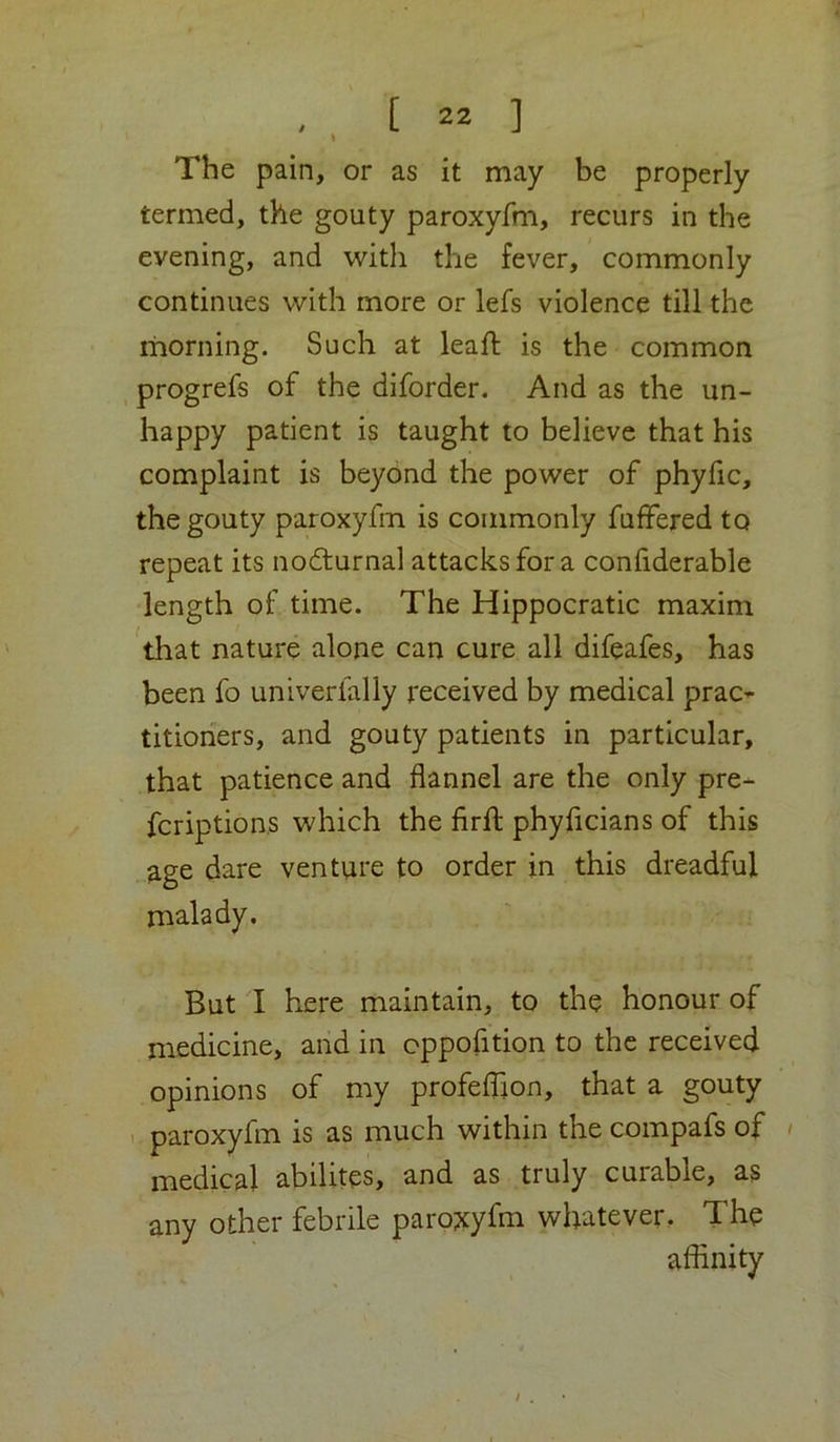 I The pain, or as it may be properly termed, the gouty paroxyfm, recurs in the evening, and with the fever, commonly continues with more or lefs violence till the morning. Such at leaft is the common progrefs of the diforder. And as the un- happy patient is taught to believe that his complaint is beyond the power of phyfic, the gouty paroxyfm is commonly fuffered to repeat its nodfurnal attacks for a conliderable length of time. The Hippocratic maxim ^that nature alone can cure all difeafes, has been fo univerlally received by medical prac^ titioners, and gouty patients in particular, that patience and flannel are the only pre- fcriptions which the firft phyficians of this age dare venture to order in this dreadful malady. But I here maintain, to the honour of medicine, and in cppofition to the received opinions of my profelfion, that a gouty . paroxyfm is as much within the compafs of / medical abilites, and as truly curable, as any other febrile paro?tyfm whatever. The aflinity