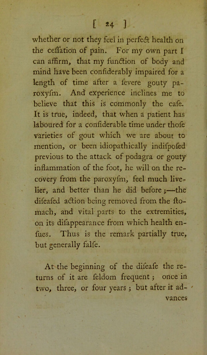 [ H ] - whether or not they feel in perfe(5l health on the celTation of pain. For my own part I can affirm, that my fun(ftion of body and mind have been conhderably impaired for a length of time after a levere gouty pa- roxyfm. And experience inclines me to believe that this is commonly the cafe. It is true, indeed, that when a patient has laboured for a confiderable time under thofe varieties of gout which we are about to mention, or been idiopathically indifpofed previous to the attack of podagra or gouty inflammation of the foot, he will on the re- covery from the paroxyfm, feel much live- lier, and better than he did before;—the difeafed adtion being removed from the fto- mach, and vital parts to the extremities, on its difappearance from which health en- fues. Thus is the remark partially true, but generally falfe. At the beginning of the difeafe the re- turns of it are feldom frequent; once in two, three, or four years j but after it ad- ' vances