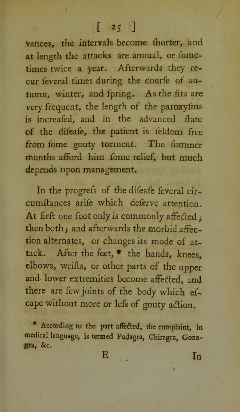 Vances, the intervals become Ihorter, .and at length the attacks are annual, or fome- times twice a year. Afterwards they re- cur fevcral times during the courfe of au- tumn, winter, and fpring. As the fits are very frequent, the length of the paroxyfms is increafed, and in the advanced fiate of the difeafe, the patient is feldom free from fome gouty torment. The fummer months afford him fome relief, but much depends upon management. In the progrefs of the difeafe feveral cir- cumfiances arife which deferve attention. At firfi; one foot only is commonly affeded; then both} and afterwards the morbid affec- tion alternates, or changes its mode of at- tack. After the feet, * the hands, knees, elbows, wrifls, or other parts of the upper and- lower extremities become affeded, and there are few joints of the body which ef- cape without more or lefs of gouty adion. * According to the part afFediied, the complaint, in medical language, is termed Podagra, Chiragra, Gona- gra, &c, E n I In