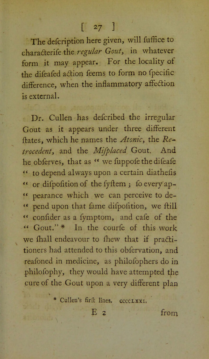 The defcription here given, will fufEcc to charaderife the in whatever form it may appear. For the locality of the difeafed adlion feems to form no fpecific difference, when the inflammatory affedion is external. Dr. Cullen has deferibed the irregular Gout as it appears under three different ftates, which he names the Atonic, the Re* trocedent, and the Mifplaced Gout. And he obferves, that as “ we fuppofethedifeafe “ to depend always upon a certain diathefis “ or difpofition of the fyflem ; fo every'ap- ‘‘ pearance which we can perceive to de- “ pend upon that fame difpofition, we ftill “ confider as a fymptom, and cafe of the “ Gout.” * In the courfe of this work we fhall endeavour to fliew that if pradfi- tioners had attended to this obfervation, and reafoned in medicine, as philofophers do in philofophy, they would have attempted tjie cure of the Gout upon a very different plan * Cullen’s firft lines, cccclxxi. >* , E 2 from