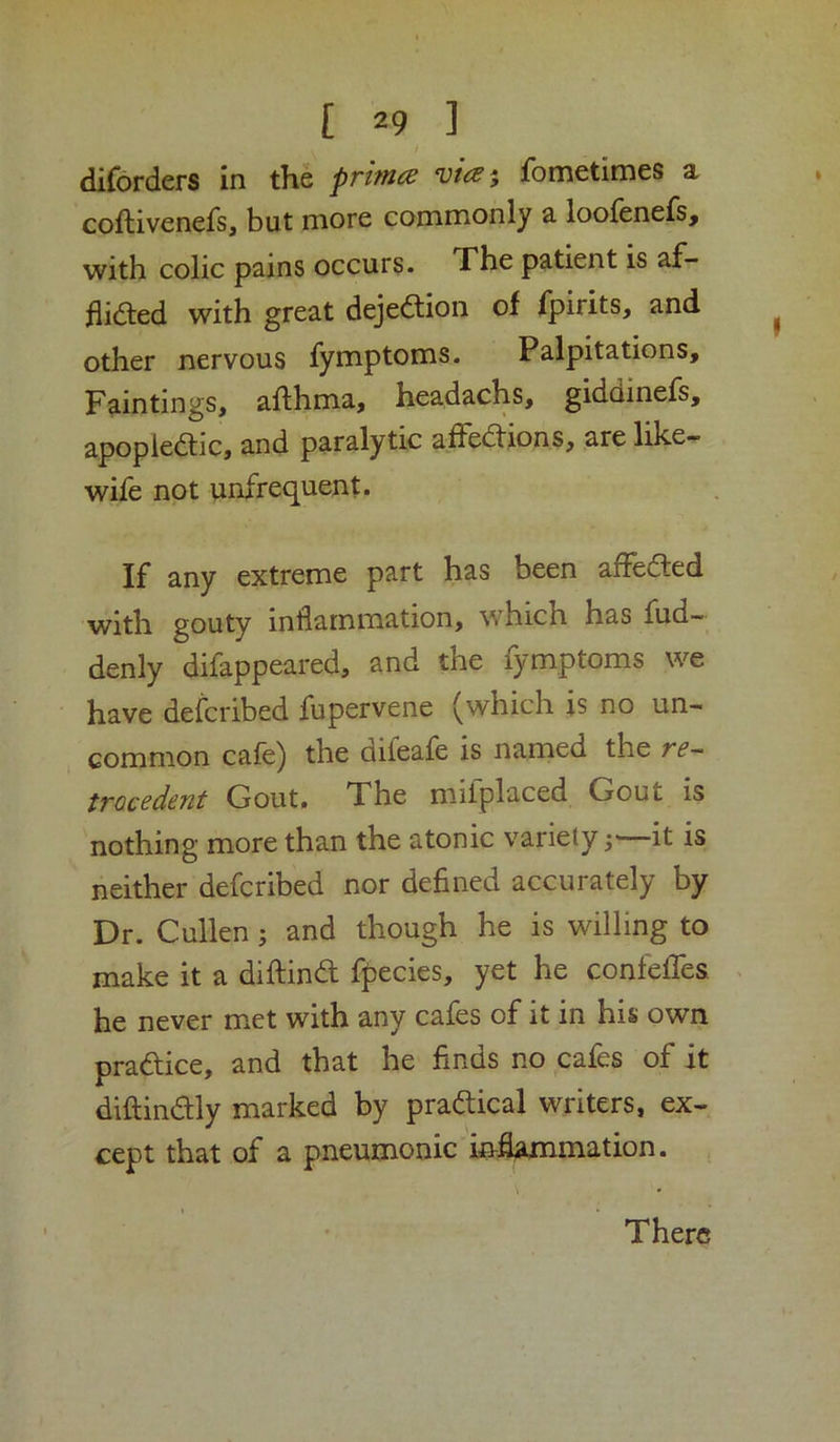 diforders in the ‘u/>5 fometimes a coftivenefs, but more commonly a loofenefs, with colic pains occurs. The patient is af- flidled with great dejedtion of fpirits, and other nervous fymptoms. Palpitations, Paintings, afthma, headachs, giddinefs, apopiedtic, and paralytic affedtions, are like- wife not unfrequent. If any extreme part has been affedled with gouty inflammation, which has fud- denly difappeared, and the fymptoms we have defcribed fupervene (which is no un- common cafe) the difeafe is named the rf- trocedent Gout. The miiplaced Gout is nothing more than the atonic variety;—it is neither defcribed nor defined accurately by Dr. Cullen; and though he is willing to make it a diftindl fpecies, yet he confeffes ^ he never met with any cafes of it in his own pradice, and that he finds no cafes of it diftindly marked by pradtical writers, ex- cept that of a pneumonic i&flammation. There