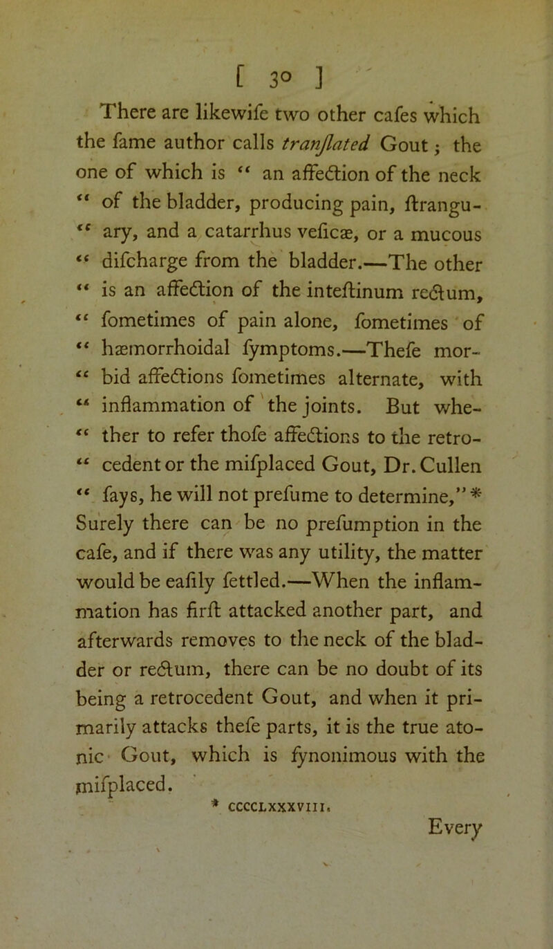 €C [ 3° ] There are likewife two other cafes which the fame author calls tranjlated Gout; the one of which is “ an affedtion of the neck of the bladder, producing pain, ftrangu- ary, and a catarrhus veficae, or a mucous “ difcharge from the bladder.—The other “ is an affedtion of the inteftinum redlum. “ fometimes of pain alone, fometimes of ** hasmorrhoidal fymptoms.—Thefe mor- bid affedtions fometimes alternate, with “ inflammation of'the joints. But whe- “ ther to refer thofe affedtions to the retro- “ cedent or the mifplaced Gout, Dr. Cullen “ fays, he will not prefume to determine, * Surely there can be no prefumption in the cafe, and if there was any utility, the matter would be eafily fettled.—When the inflam- mation has firft attacked another part, and afterwards removes to the neck of the blad- der or redlum, there can be no doubt of its being a retrocedent Gout, and when it pri- marily attacks thefe parts, it is the true ato- nic ■ Gout, which is fynonimous with the mifplaced. CCCCLXXXVIII. Every