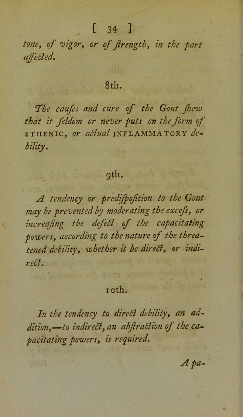 tonCy of vigor, or of frength. In the part affeSied. 8th. The caufes and cure of the Gout Jhew that it feldom or never puts on the form of STHENIC, or adlual inflammatory de^ bility. 9th. A tendency or predifpoftion. to the Gout may be prevented by moderating the excefs, or increafing the defeSt of the capacitating powers, according to the nature of the threa- tened debility, whether it be direSi, or indi- rebl» I * loth. In the tendency to direbl debility, an ad- dition,—to indireSl, an abftralH'on of the ca- pacitating powers, is required* A pa- '