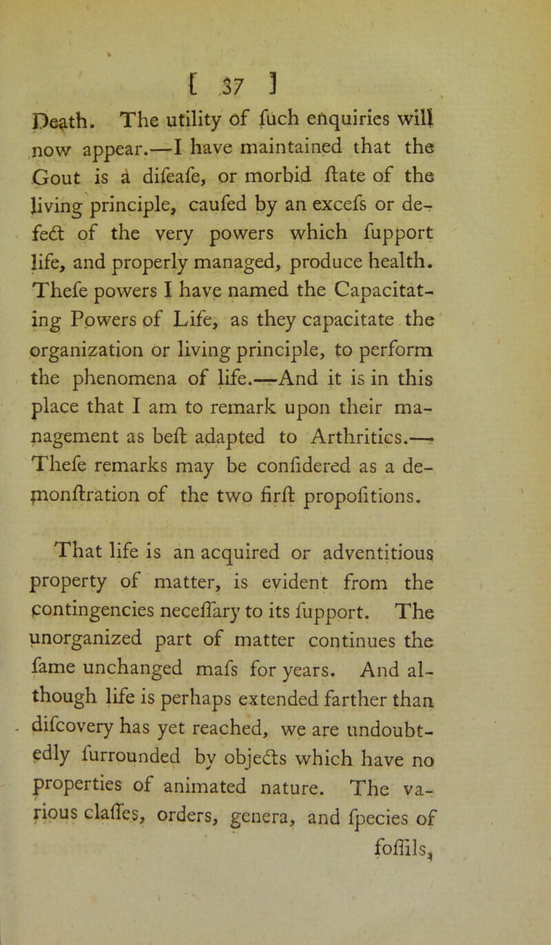 De^Lth. The utility of fuch enquiries wiU now appear.—I have maintained that the Gout is d difeafe, or morbid ftate of the living principle, caufed by an excefs or de- fed; of the very powers which fupport life, and properly managed, produce health. Thefe powers I have named the Capacitat- ing Powers of Life, as they capacitate the organization or living principle, to perform the phenomena of life.—:-And it is in this place that I am to remark upon their ma- nagement as beft adapted to Arthritics.— Thefe remarks may be confidered as a de- tnonftration of the two firft propofitions. That life is an acquired or adventitious property of matter, is evident from the pontingencies necelfary to its fupport. The unorganized part of matter continues the fame unchanged mafs for years. And al- though life is perhaps extended farther than . difcovery has yet reached, we are undoubt- edly furrounded by objeds which have no properties of animated nature. The va- rious clalTes, orders, genera, and fpecies of foffils,
