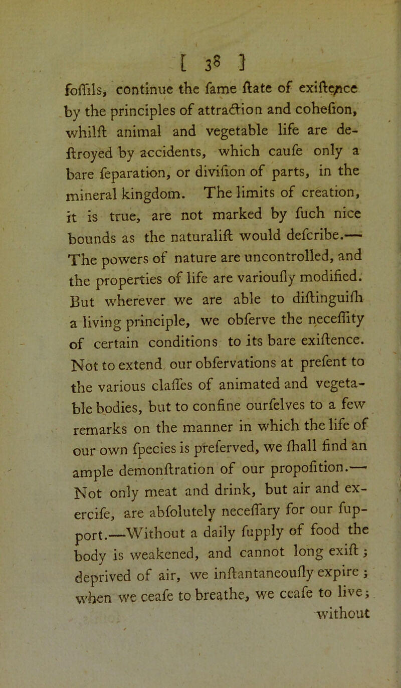foffils, continue the fame ftate of exift^ice by the principles of attra(ftion and cohefion, whilfl animal and vegetable life are de- ftroyed by accidents, which caufe only a bare reparation, or divifion of parts, in the mineral kingdom. The limits of creation, it is true, are not marked by fuch nice bounds as the naturalift would defcribe.— The powers of nature are uncontrolled, and the properties of life are varioufiy modified. But wherever we are able to diftinguifli a living principle, we obferve the neceflity of certain conditions to its bare exiftence. Not to extend our obfervations at prefent to the various clafies of animated and vegeta- ble bodies, but to confine ourfelves to a few remarks on the manner in which the life of our own fpecies is preferved, we fhall find an ample demonflration of our propofition.— Not only meat and drink, but air and ex- ercife, are abfolutely necefiary for our fup- port.—Without a daily fupply of food the body is weakened, and cannot long exifi;; deprived of air, we inftantaneoufly expire ; when we ceafe to breathe, we ceafe to live; •without