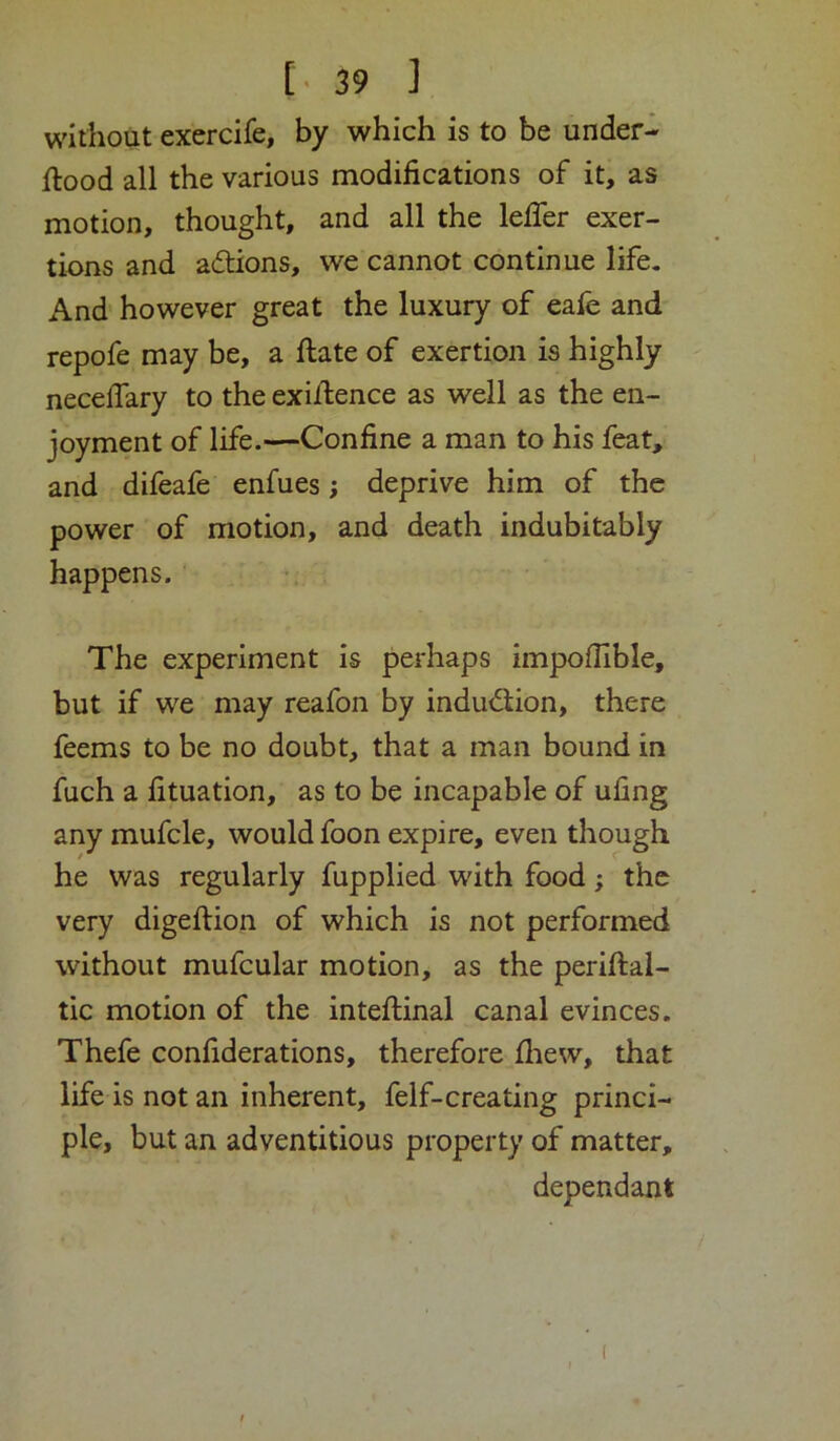 [•39 ] without exercife, by which is to be under- ftood all the various modifications of it, as motion, thought, and all the lefTer exer- tions and actions, we cannot continue life. And' however great the luxury of cafe and repofe may be, a ftate of exertion is highly neceffary to the exi/lence as well as the en- joyment of life.—Confine a man to his feat, and difeafe enfues; deprive him of the power of motion, and death indubitably happens. The experiment is perhaps impoflible, but if we may reafon by induction, there feems to be no doubt, that a man bound in fuch a fituation, as to be incapable of uhng any mufcle, would foon expire, even though he was regularly fupplied with food; the very digeftion of which is not performed without mufcular motion, as the periftal- tic motion of the inteflinal canal evinces. Thefe confiderations, therefore fliew, that life is not an inherent, felf-creating princi- ple, but an adventitious property of matter, dependant