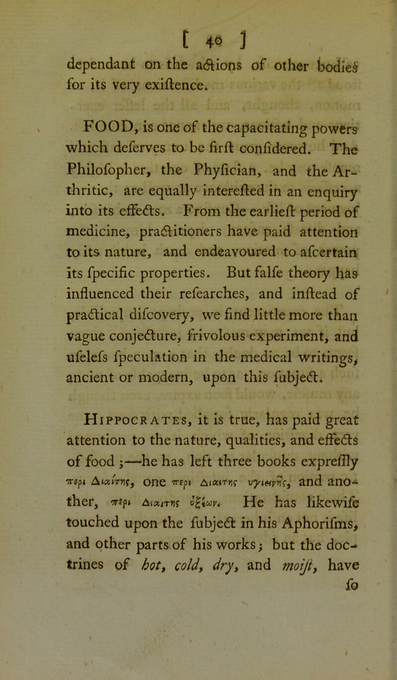 dependant on the adlions of other bodied for its very exiftencci FOOD, is one of the tapacitating powers which deferves to be firft coniidered. The Philofopher, the Phyfician, and the Ar- thritic, are equally interefted in an enquiry into its effedts. Fronni the earlieft period of medicine, pradlitioners have paid attention to its nature, and endeavoured to afcertain its fpecific properties. But falfe theory has influenced their refearches, and inftead of pradlical difeovery, we find little more than vague conjedture, frivolous experiment, and ufelefs fpeculation in the medical writings^ ancient or modern, upon this fubjedt. H IPPOCR AXES, it is true, has paid great attention to the nature, qualities, and effedls of food i—he has left three books expreflly Trept A»a»Tj?f, one T^fpi vyieipv?, and ano- ther, -a-fp* Aia/TTjj He has likewife touched upon the fubjedt in his Aphorifms> and other parts of his works; but the doc- trines of ^otf coldt dry, and moiji, have fo