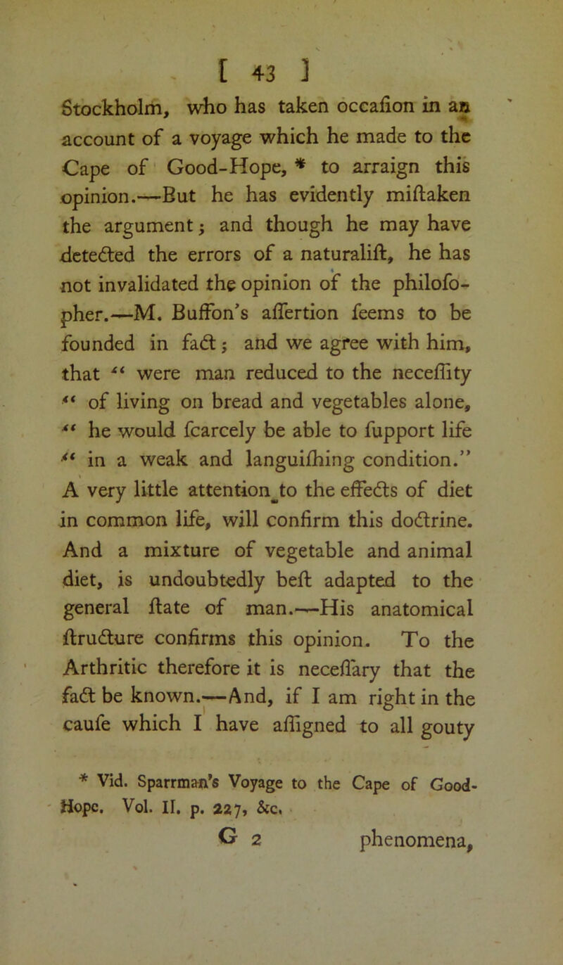 Stockholm, who has taken occafion in an account of a voyage which he made to the Cape of' Good-Hope, * to arraign this opinion.-—But he has evidently miftaken the argument; and though he may have Bctedted the errors of a naturalift, he has not invalidated the opinion of the philofo- pher.—M. Buffon's affertion feems to be founded in fad; and we agree with him, that were man reduced to the neceffity ** of living on bread and vegetables alone, he would fcarcely be able to fupport life in a weak and languifhing condition.” A very little attention^to the effeds of diet in common life, will confirm this dodrine. And a mixture of vegetable and animal diet, is undoubtedly befi: adapted to the general ftate of man.—His anatomical ftrudure confirms this opinion. To the Arthritic therefore it is neceflary that the fad be known.—And, if I am right in the caufe which I have afligned to all gouty * Vid. Sparrman’s Voyage to the Cape of Good- ' Hope. Vol. II. p. 227, &c. • G 2 phenomena,