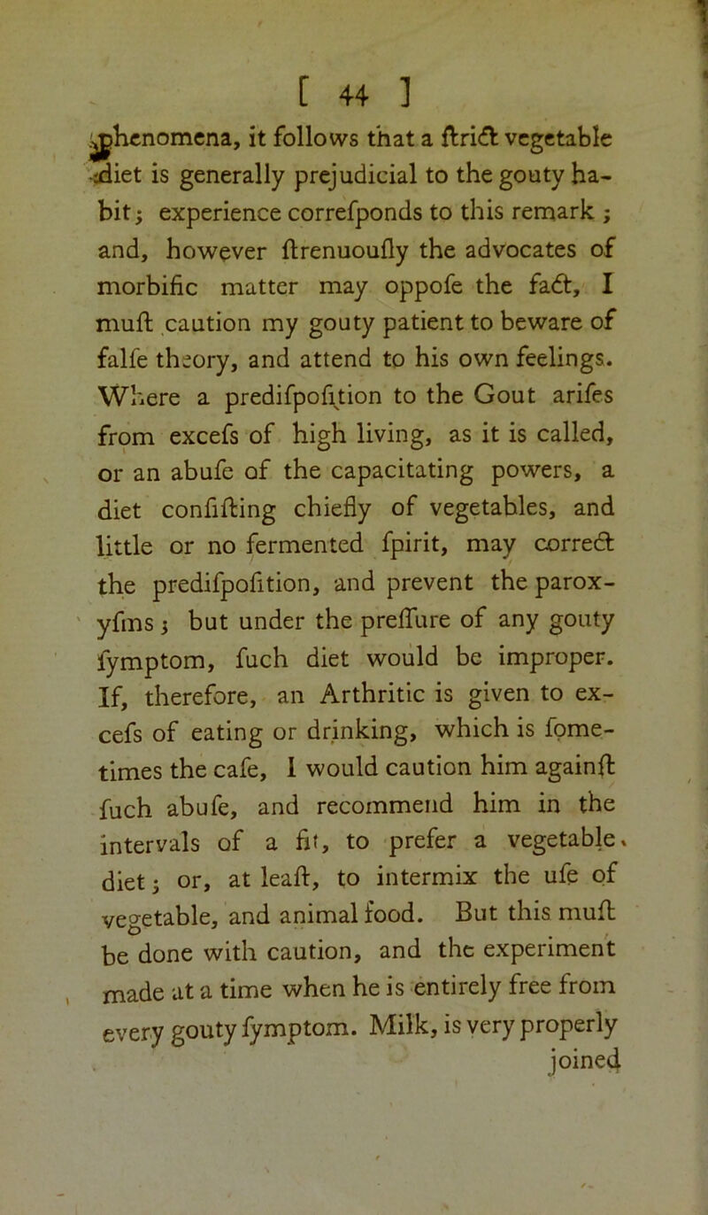 phenomena, it follows that a vegetable '-edict is generally prejudicial to the gouty ha- bit ; experience correfponds to this renaark ; and, however ftrenuoufly the advocates of morbific matter may oppofe the fa<5t, I muft caution my gouty patient to beware of falfe theory, and attend to his own feelings. Where a predifpof^tion to the Gout arifes from excefs of high living, as it is called, or an abufe of the capacitating powers, a diet confining chiefly of vegetables, and little or no fermented fpirit, may correct the predifpofition, and prevent the parox- ' yfms j but under the prefTure of any gouty fymptom, fuch diet would be improper. If, therefore, an Arthritic is given to ex- cefs of eating or drinking, which is fpme- times the cafe, 1 would caution him againfl fuch abufe, and recommend him in the intervals of a fit, to prefer a vegetable» diet 5 or, at leaf!:, to intermix the ufe of vegetable, and animal food. But this mufh be done with caution, and the experiment , made at a time when he is entirely free from every gouty fymptom. Milk, is very properly joined