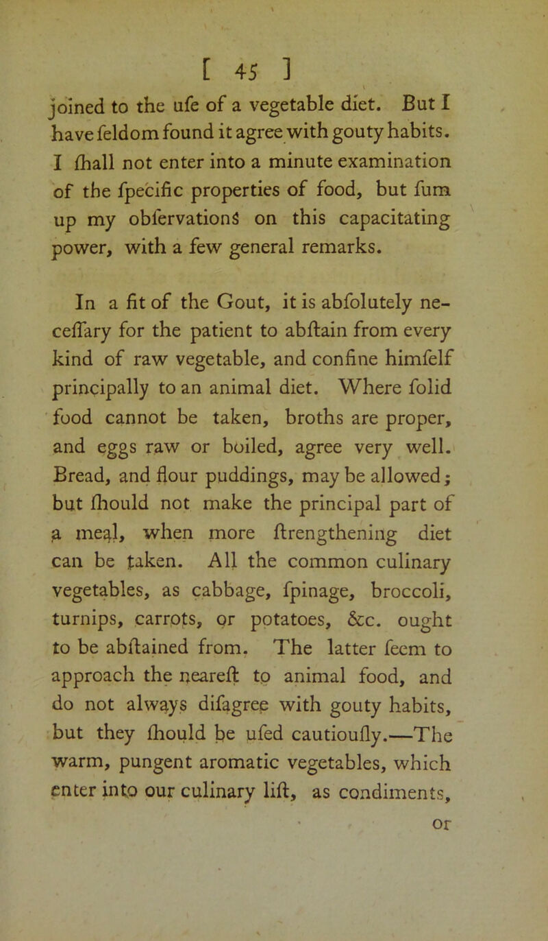 joined to the ufe of a vegetable diet. But I have feldom found it agree with gouty habits. I ihall not enter into a minute examination of the fpecific properties of food, but fum up my obfervationS on this capacitating ^ power, with a few general remarks. In a fit of the Gout, it is abfolutely ne- celTary for the patient to abftain from every kind of raw vegetable, and confine himfelf principally to an animal diet. Where folid food cannot be taken, broths are proper, and eggs raw or boiled, agree very well. Bread, and flour puddings, may be allowed; but jfhould not make the principal part of fL me^l, when more ftrengthening diet can be t‘iken. All the common culinary vegetables, as cabbage, fpinage, broccoli, turnips, carrots, or potatoes, &c. ought to be abilained from. The latter feem to approach the neareflt tp animal food, and do not always difagree with gouty habits, but they fhould fie ufed cautioufly.—The warm, pungent aromatic vegetables, which enter into our culinary lift, as condiments. or