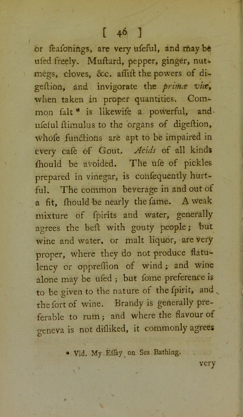 or feafonings, are very ufeful, and rftay bi ufed freely. Muftard, pepper, ginger, nut- megs, cloves, &c. ailift the powers of di- geftion, and invigorate the pnma vice, when taken in proper quantities. Gom- mqn fait * is likewife a powerful, and' ufeful ftimulus to the organs of digeftion, whofe fundtiotis are apt to be impaired in every cafe of Gout, Acids of all kinds fhould be avoided. The life of pickles prepared in vinegar, is confequently hurt- ful. The common beverage in and out of a fit, fhould be nearly the fame. A weak mixture of fpirits and water, generally agrees the befl with gouty people; but wine and water, or malt liquor, are very proper, where they do not produce flatu- lency or oppreflion of wind; and wine alone may 1^ ufed ; but fome preference i$ to be given to the nature of thefpirit, and. the fort of wnne. Brandy is generally pre- ferable to rum; and where the flavour of ireneva is not difliked, it commonly agrees * Vid. My ElFay on Sea Bathing. very