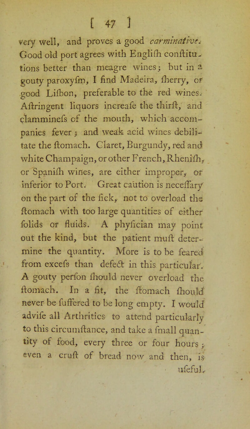 very well, and proves a good carminativei Good old port agrees with Englilh conftitu- tions better than meagre wines; but in a gouty paroxyfm, I find Madeira, fherry, or good Lifbon, preferable to the red wines.- ’ Aftringent liquors increafe the thirft, and ctamminefs of the mouth, which accom- panies fever; and weak acid wines debili- tate the flomach. Glaret, Burgundy, red and white Champaign, or other French, Rhenifh, or Spanifli wines, are either improper,- or inferior to Port. Great caution is neceffary on the part of the fick, not to overload the flomach with too large quantities of either folids Of fluids. A phyfician may point out the kind, but the patient mu ft deter- mine the quantity. More is to be feared from excefs than defed in this particular. A gouty perfon fhould never overload the ftomach. In a fit, the ftbmach fhould never be fuffered to be long empty. I wcxild advife all Arthritics to attend particularly to this circurnftance, and take a fmall quan- tity of food, every three or four hours ; even a cruft of bread now and then, is ufefuL