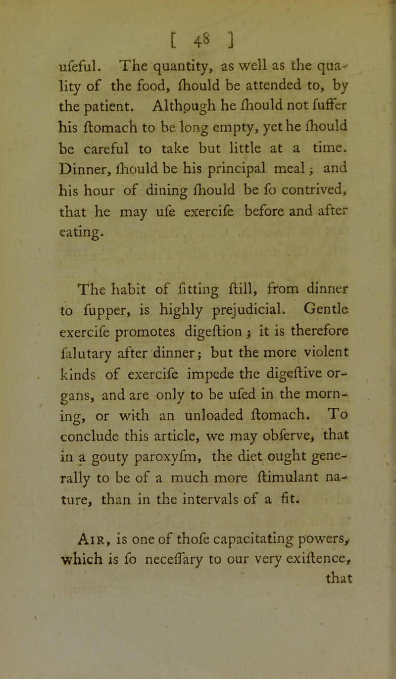 ufeful. The quantity, as well as the qua- lity of the food, fhould be attended to, by the patient. Althpugh he fhould not fuffer his ftomach to be long empty, yet he fhould be careful to take but little at a time. Dinner, fhould be his principal meal; and his hour of dining fhould be fo contrived, that he may ufe exercife before and after eating. The habit of fitting flill, from dinner to fupper, is highly prejudicial. Gentle exercife promotes digeftion } it is therefore falutary after dinner; but the more violent kinds of exercife impede the digeftive or- gans, and are only to be ufed in the morn- ing, or with an unloaded ftomach. To conclude this article, we may obferve, that in a gouty paroxyfm, the diet ought gene- rally to be of a much more ftimulant na- ture, than in the intervals of a fit* Air, is one of thofe capacitating powers^ which is fo necefiary to our very exiftence, that