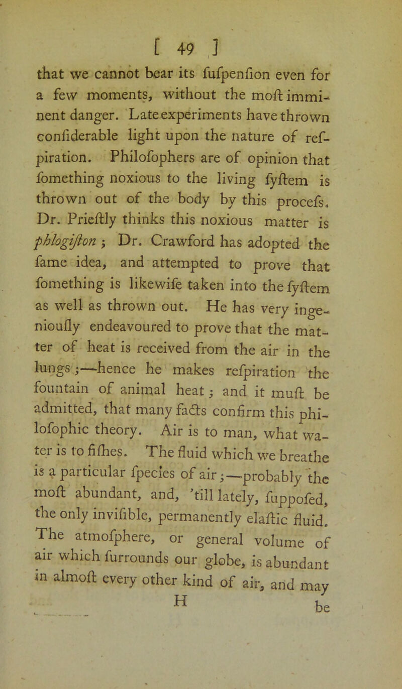 that we cannot bear its fufpenhon even for a few moments, without the moft immi- nent danger. Late experiments have thrown confiderable light upon the nature of ref- piration. Philofophers are of opinion that fomething noxious to the living fyftem is thrown out of the body by this procefs. Dr. Prieftly thinks this noxious matter is phlogifton ; Dr. Crawford has adopted the fame idea, and attempted to prove that fomething is likewife taken into the fyftem as well as thrown out. He has very inge- nioufly endeavoured to prove that the mat- ter of heat is received from the air in the lungs ;—hence he' makes refpiration the fountain of animal heat; and it muft be admitted, that many fads confirm this phi- lofophic theory. Air is to man, what wa- ter is to fifhes. The fluid which w^e breathe is a particular Ipecies of air;—-probably the mofl: abundant, and, ’till lately, fuppofed, the only invifible, permanently elafiic fluid! The atmofphere, or general volume of air which furrounds our globe, is abundant in almofl: every other kind of air, and may H be