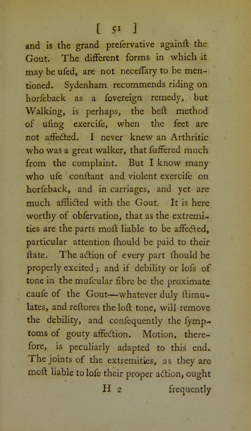 and is the grand prefervative againft the Gout. The different forms in which it may be ufed, are not neceffary to be men- tioned. Sydenham recommends riding on horfeback as a fovereign remedy, but Walking, is perhaps, the beft method of ufing exercife, when the feet are not affedied. I never knew an Arthritic who was a great walker, that fuffered much from the complaint. But I know many who ufe conftant and violent exercife on horfeback, and in carriages, and yet are much afflided with the Gout. It is here worthy of obfervation, that as the extremi- ties are the parts mod; liable to be affeded, particular attention fhould be paid to their date. The adion of every part fhould be properly excited ; and if debility or lofs of tone in the mufcular fibre be the proximate caufe of the Gout—whatever duly ftimu- lates, and reftores the loft tone, will remove the debility, and confequently the fymp- toms of gouty affedion. Motion, there- fore, is peculiarly adapted to this end. The joints of the extremities, as they are moft liable to lofe their proper adion, ought H 2 frequently