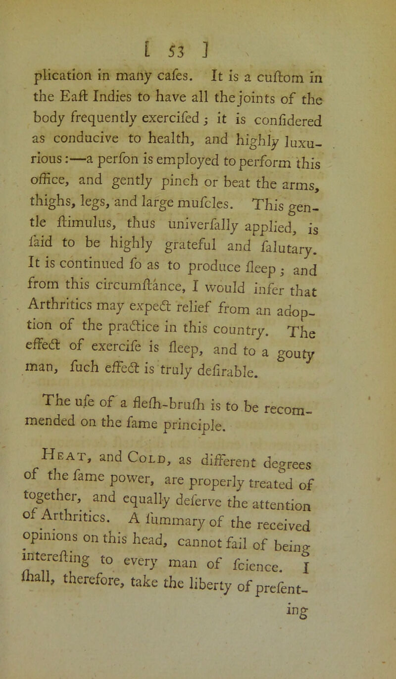 plication in many cafes. It is a cuftom in the Eaft Indies to have all the joints of the body frequently exercifed s it is confidered as conducive to health, and highly luxu- rious ;—a perfon is employed to perform this office, and gently pinch or beat the arms, thighs, legs, and large mufclcs. This gen- tle ftimulus, thus univerfally applied, is faid to be highly grateful and falutary. It is continued fo as to produce deep ^ and from this circumflance, I would infer that Arthrltics may expea relief from an adop- tion of the pradiice in this country. The effed: of exercife is deep, and to a gouty man, fuch effed is truly dedrable. The ufe of a dedi-brufh is to be recom- mended on the fame principle. Heat, and Cold, as different degrees of the fame power, are properly treated of attention o Arthritics. A fummary of the received opinions on this head, cannot fail of beina- intereftmg to every man of fcience. I lhall, therefore, take the liberty of prefent- ing