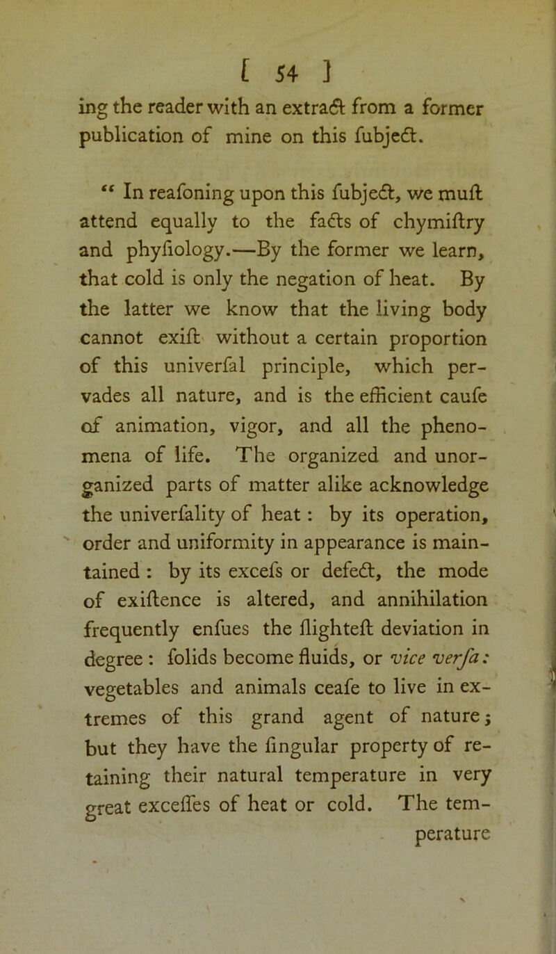 ing the reader with an extract from a former publication of mine on this fubjcdt. “ In reafoning upon this fubjedt, we muft attend equally to the fadls of chymiftry and phyfiology.—By the former we learn, that cold is only the negation of heat. By the latter we know that the living body cannot exift- without a certain proportion of this univerfal principle, which per- vades all nature, and is the efficient caufe of animation, vigor, and all the pheno- mena of life. The organized and unor- ganized parts of matter alike acknowledge the univerfality of heat: by its operation, ' order and uniformity in appearance is main- tained : by its excefs or defedl, the mode of exiftence is altered, and annihilation frequently enfues the ffighteft deviation in degree : folids become fluids, or v/ce verfa: vegetables and animals ceafe to live in ex- tremes of this grand agent of nature but they have the Angular property of re- taining their natural temperature in very great excelTes of heat or cold. The tem- perature w*