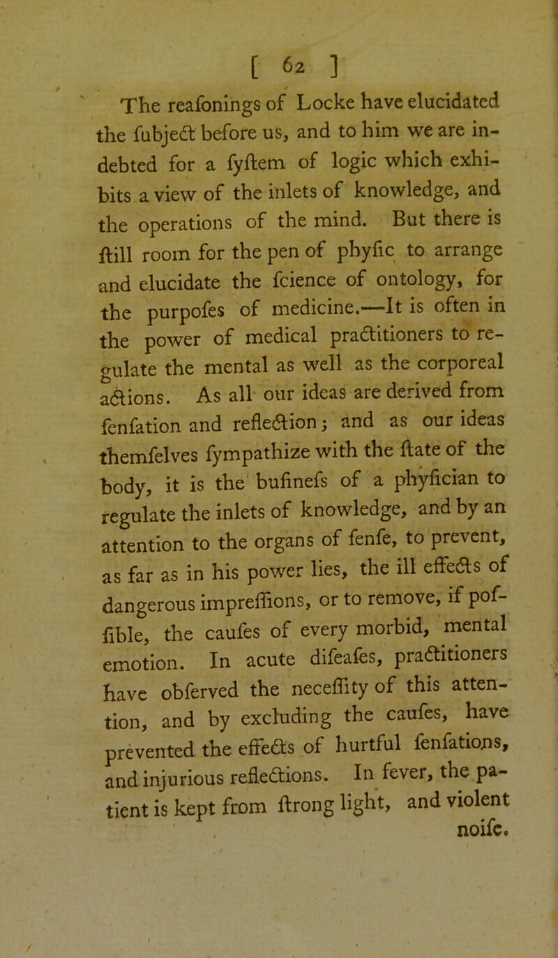 * The reafonings of Locke have elucidated the fubjed before us, and to him we are in- debted for a fyftem of logic which exhi- bits a view of the inlets of knowledge, and the operations of the mind. But there is ftill room for the pen of phyfic to arrange and elucidate the fcience of ontology, for the purpoles of medicine.—It is often in the power of medical praditioners to re- gulate the mental as well as the corporeal adions. As all our ideas are derived from fenfationand refledion; and as our ideas themfelves fympathize with the ftate of the body, it is the bufinefs of a phyfician to regulate the inlets of knowledge, and by an attention to the organs of fenfe, to prevent, as far as in his power lies, the ill effeds of dangerous impreffions, or to remove, if pof- fible, the caufes of every morbid, mental emotion. In acute difeafes, praditioners , have obferved the neceflity of this atten- tion, and by excluding the caufes, have prevented the effeds of hurtful fenfations, and injurious refledions. In fever, the pa- tient is kept from ftrong light, and violent noifc. ;