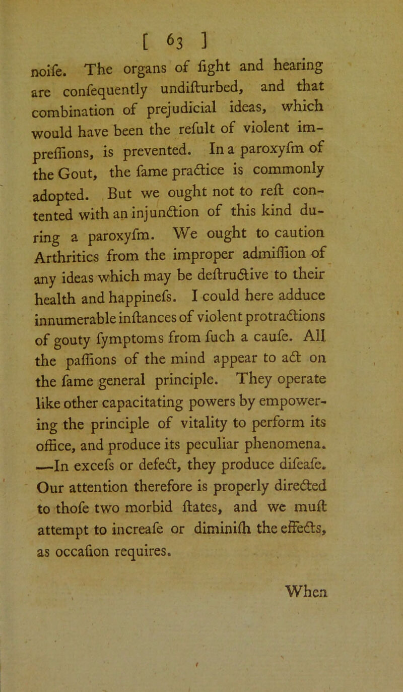 noife. The organs of fight and hearing are confequently undifturbed, and that combination of prejudicial ideas, which would have been the refult of violent im- preffions, is prevented. In a paroxyfm of the Gout, the fame pradice is commonly adopted. But we ought not to reft con- tented with an injundfion of this kind du- ring a paroxyfm. We ought to caution Arthritics from the improper admiffion of any ideas which may be deftrudive to their health and happinefs. I could here adduce innumerable inftances of violent protradions of gouty fymptoms from fuch a caufe. All the paffions of the mind appear to ad on the fame general principle. They operate like other capacitating powers by empower- ing the principle of vitality to perform its office, and produce its peculiar phenomena. —In excefs or defed, they produce difeafe. ' Our attention therefore is properly direded to thofe two morbid ftates, and wc muft attempt to increafe or diminifh the effeds, as occafion requires. When