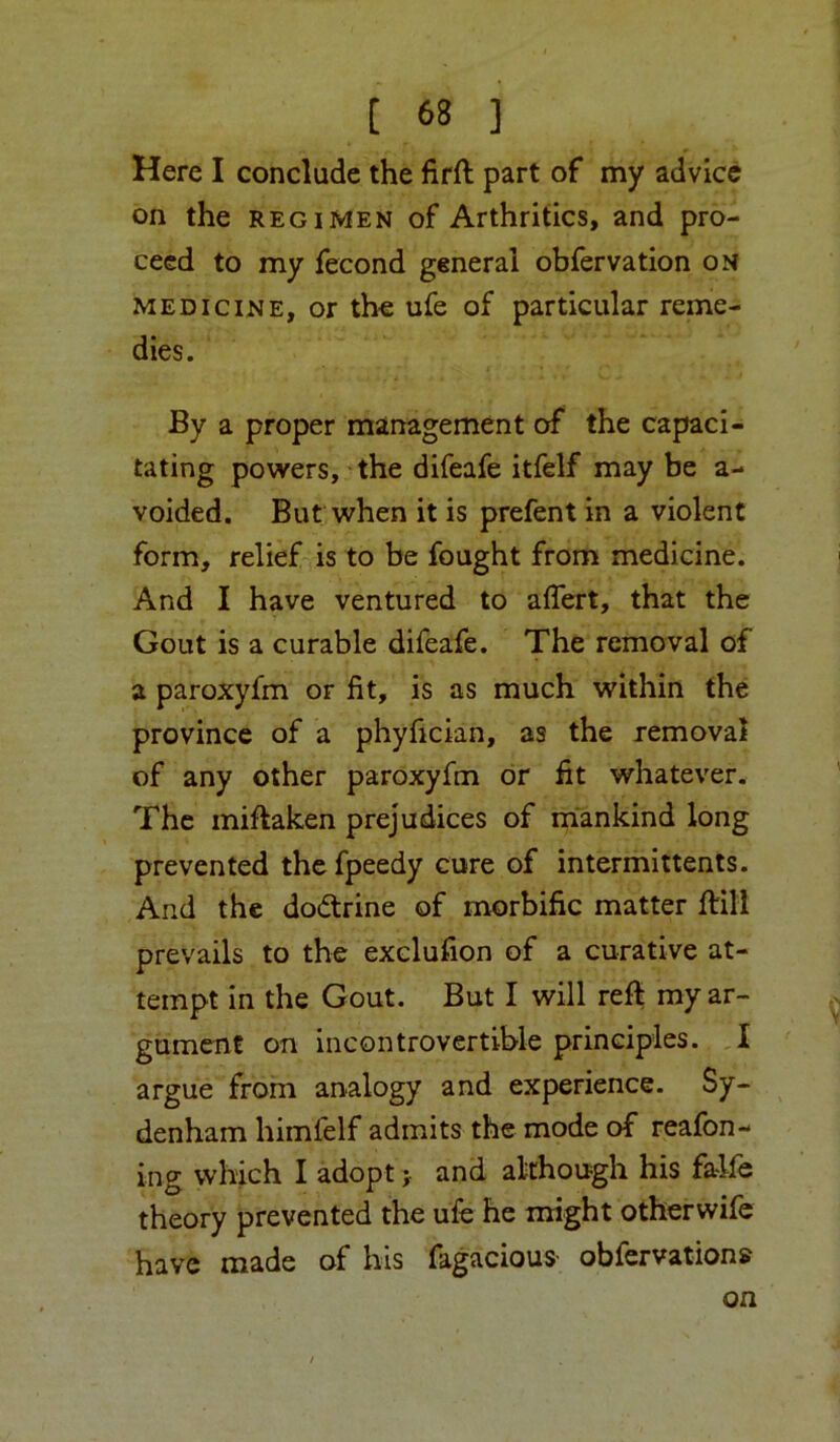 Here I conclude the firft part of my advice on the REGIMEN of Arthritics, and pro- ceed to my fecond general obfervation on MEDICINE, or the ufe of particular reme- dies. By a proper management of the capaci- tating powers, the difeafe itfeif may be a- voided. But when it is prefent in a violent form, relief is to be fought from medicine. And I have ventured to aflert, that the Gout is a curable difeafe. The removal of a paroxyfm or fit, is as much within the province of a phyfician, as the removal of any other paroxyfm or fit whatever. The miftaken prejudices of mankind long prevented the fpeedy cure of intermittents. And the dodlrine of morbific matter ftili prevails to the exclufion of a curative at- tempt in the Gout. But I will reft my ar- gument on incontrovertible principles. ,l argue from analogy and experience. Sy- denham himfelf admits the mode of reafon- ing which I adopt j and although his falfe theory prevented the ufe he might otherwife have made of his fagacious- obfervation? on