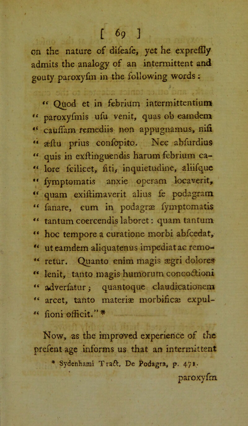 on the nature of difeafe, yet he expreflly admits the analogy of an intermittent and gouty paroxyfm in the following words: Quod et in febrium iatermittentiumt ** paroxyfmis ufu venit, quas ob eatndem caulTam femediis non appugnamus, nifi seflu pfius Gonfcjfpito. Nec abfurdius ‘‘ quis in exftinguendis harum febrium ca- lore fcilicet, fiti, inquietudine, aliifquc fymptomatis anxie operam locaverit, “ quam exiftimaverit alius fe podagram fahare, cum in podagrae fymptomatis ** tan turn coereendis laboret: quam tantum “ hoc tempore a curatione morbi abfcedat, ut eamdem aliquateniis impediat ac remo- retur. Quanto enim magis segri dolores lenit, tanto magis humorum conco(3;ioni adverfatur; quantoque claudrcationem “ arcet, tanto materiae morbificse expul- ** fioni officit.”* Now, as the improved experience of the prefcnt age informs us that an intermittent * Sydenhami T raft, De Podagra, p. 4.71. , paroxyfm