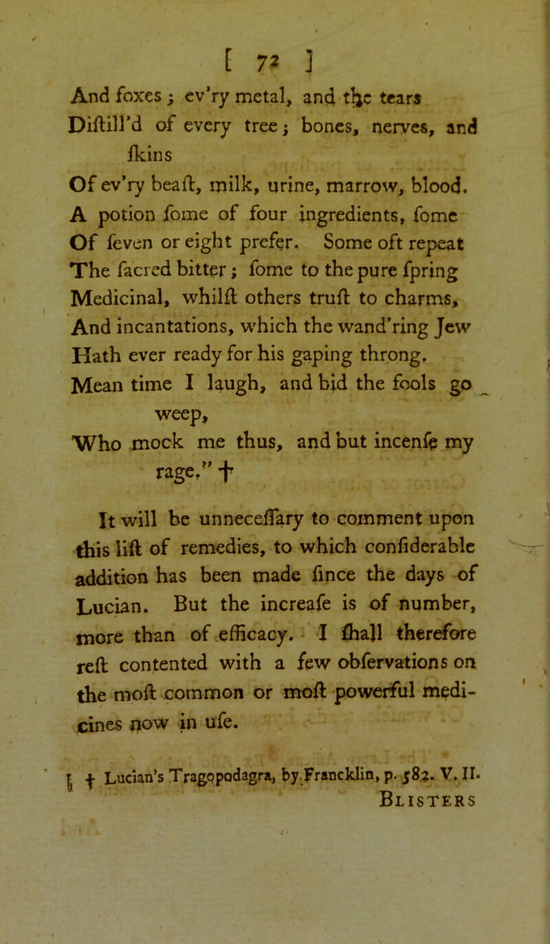 And foxes; ev’ry metal, and t^c tears Diftill’d of every tree; bones, nerves, and fkins Of ev’ry beaft, milk, urine, marrow, blood. A potion fome of four ingredients, fome- Of fevcn or eight prefer. Some oft repeat The facred bitter; fome to the pure fpring Medicinal, whilft others truft to charms. And incantations, which the wand’ring Jew Hath ever ready for his gaping throng. Mean time I laugh, and bid the fools go weep, Who mock me thus, and but incenii? my rage/’ f It will be unneceifary to comment upon this lift of remedies, to which confiderablc addition has been made fmce the days of Lucian. But the increafe is of number, more than of efficacy. I ffiall therefore reft contented with a few obfervations on the moft common or moft powerful medi- cines j?ow in ufe. I f Lucian’s TragQpodagra, by,Frwcklin, p. 58?. V. II. Blisters