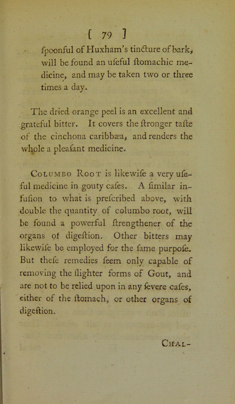 Tpoonful of Huxham’s tincflure of bark^ will be found an ufeful ftomachic me- dicine, and may be taken two or three times a day. The dried orange peel is an excellent and grateful bitter. It covers theftronger tafte of the cinchona caribbsa^ and renders the whole a pleafant medicine. Colombo Root is likewife a very ufe- ful medicine in gouty cafes. A limilar in- fufion to what is prefcribed above, with double the quantity of columbo root, will be found a powerful flrengthener of the organs of digedion. Other bitters may likewife be employed for the fame purpofe. But thefe remedies feem only capable of removing the (lighter forms of Gout, and are not to be relied upon in any fevere cafes, either of the ftomach, or other organs of digeftion. Cn-AL-