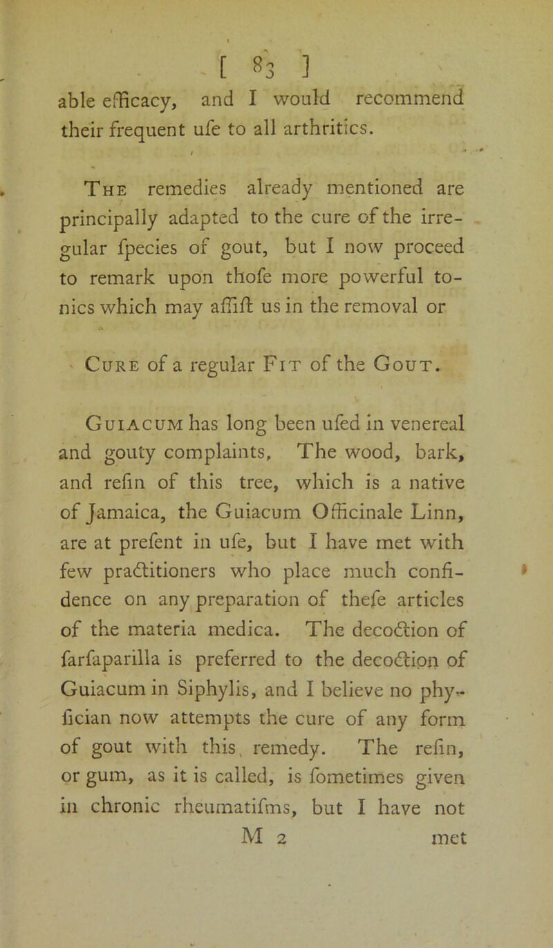 able efficacy, and I would recommend their frequent ufe to all arthritics. i “* The remedies already mentioned are principally adapted to the cure of the irre- gular fpecies of gout, but I now proceed to remark upon thofe more powerful to- nics which may affifi: us in the removal or ' Cure of a regular Fit of the Gout. Guiacum has long been ufed in venereal and gouty complaints. The wood, bark, and refin of this tree, which is a native of Jamaica, the Guiacum Officinale Linn, are at prefent in ufe, but I have met with few pracffitioners who place much confi- dence on any preparation of thefe articles of the materia medica. The decodiion of farfaparilla is preferred to the decodion of Guiacum in Siphylis, and I believe no phy- fician now attempts the cure of any form of gout with this, remedy. The refin, or gum, as it is called, is fometimes given in chronic rheumatifms, but I have not M 2 met