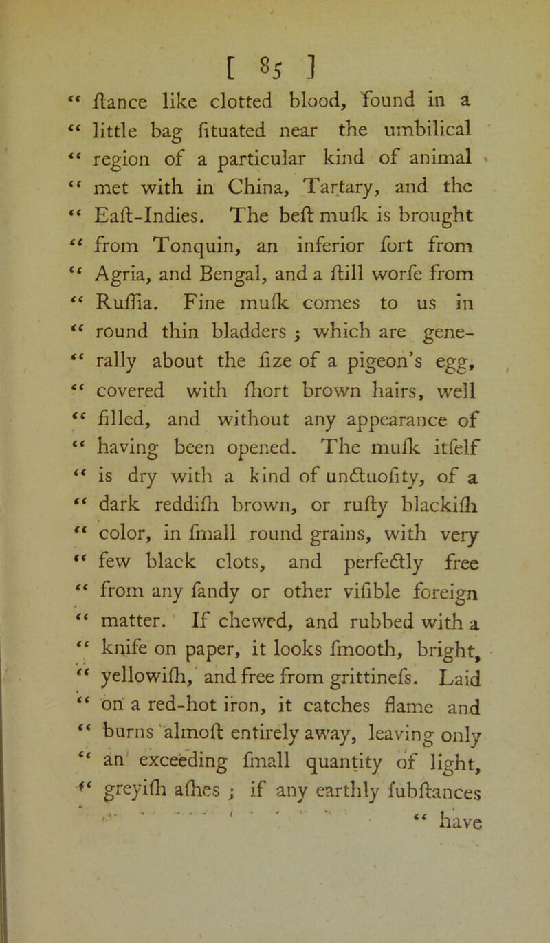 ** fiance like clotted blood, found in a “ little bag lituated near the umbilical “ region of a particular kind of animal ' “ met with in China, Tartary, and the “ Eaft-Indies. The bed; mufk is brought “ from Tonquin, an inferior fort from Agria, and Bengal, and a ftill worfe from Ruflia. Fine mulk comes to us in “ round thin bladders ; which are gene- “ rally about the fize of a pigeon’s egg, covered with fliort brown hairs, well “ filled, and without any appearance of “ having been opened. The mufk itfelf “ is dry with a kind of undtuofity, of a dark reddifh brown, or rufty blackifh color, in fmall round grains, with very “ few black clots, and perfedtly free ** from any fandy or other vifible foreign ** matter. If chewed, and rubbed with a “ knife on paper, it looks fmooth, bright, • yellowifh,'and free from grittinefs. Laid “ on a red-hot iron, it catches flame and “ burns ‘almofl entirely away, leaving only “ an' exceeding fmall quantity of light, ** greyifli afhes j if any earthly fubftances ' ’