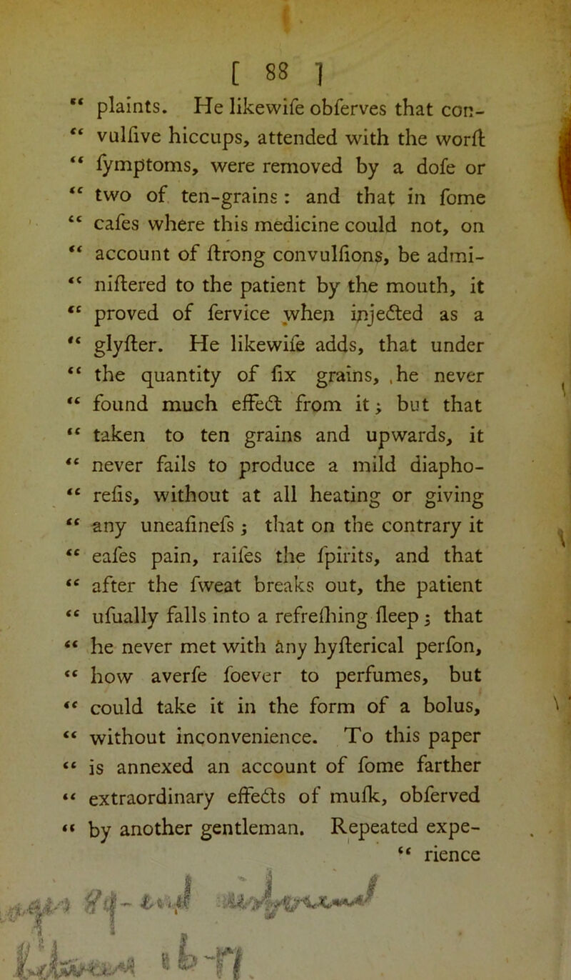[ 88 1 plaints. He likewife obferves that con- •! “ vullive hiccups, attended with the worfl I “ lymptoms, were removed by a dofe or I two of ten-grains: and that in fome 1 “ cafes where this medicine could not, on } ** account of ftrong convullions, be admi- niftered to the patient by the mouth, it proved of fervice when injected as a glyfter. He likewife adds, that under “ the quantity of fix grains, ,he never ^ “ found much effedl from it; but that “ taken to ten grains and upwards, it “ never fails to produce a mild diapho- j “ relis, without at all heating or giving “ any uneafinefs; that on the contrary it ^ “ eafes pain, raifes the fpirits, and that “ after the fweat breaks out, the patient “ ufually falls into a refrelhing deep; that “ he never met with iiny hyfterical perfon, how averfe foever to perfumes, but “ could take it in the form of a bolus, '' ' “ without inconvenience. To this paper “ is annexed an account of fome farther “ extraordinary eifeds of mulk, obferved “ by another gentleman. Repeated expe- “ rience