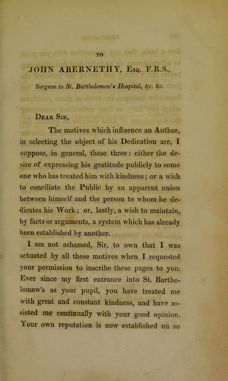 TO JOHN ABERNETHY, Esq. F.R.S., Surgeon to St. Bartholomew’s Hospital, fyc. tyc. Dear Sir, The motives which influence an Author, in selecting the object of his Dedication are, I suppose, in general, these three: either the de- sire of expressing his gratitude publicly to some one who has treated him with kindness; or a wish to conciliate the Public by an apparent union between himself and the person to whom he de- dicates his Work; or, lastly, a wish to maintain, by facts or arguments, a system which has already been established by another. I am not ashamed. Sir, to own that I was actuated by all these motives when I requested your permission to inscribe these pages to you. Ever since my first entrance into St. Bartho- lomew’s as your pupil, you have treated me with great and constant kindness, and have as- sisted me continually with your good opinion. Your own reputation is now established on so