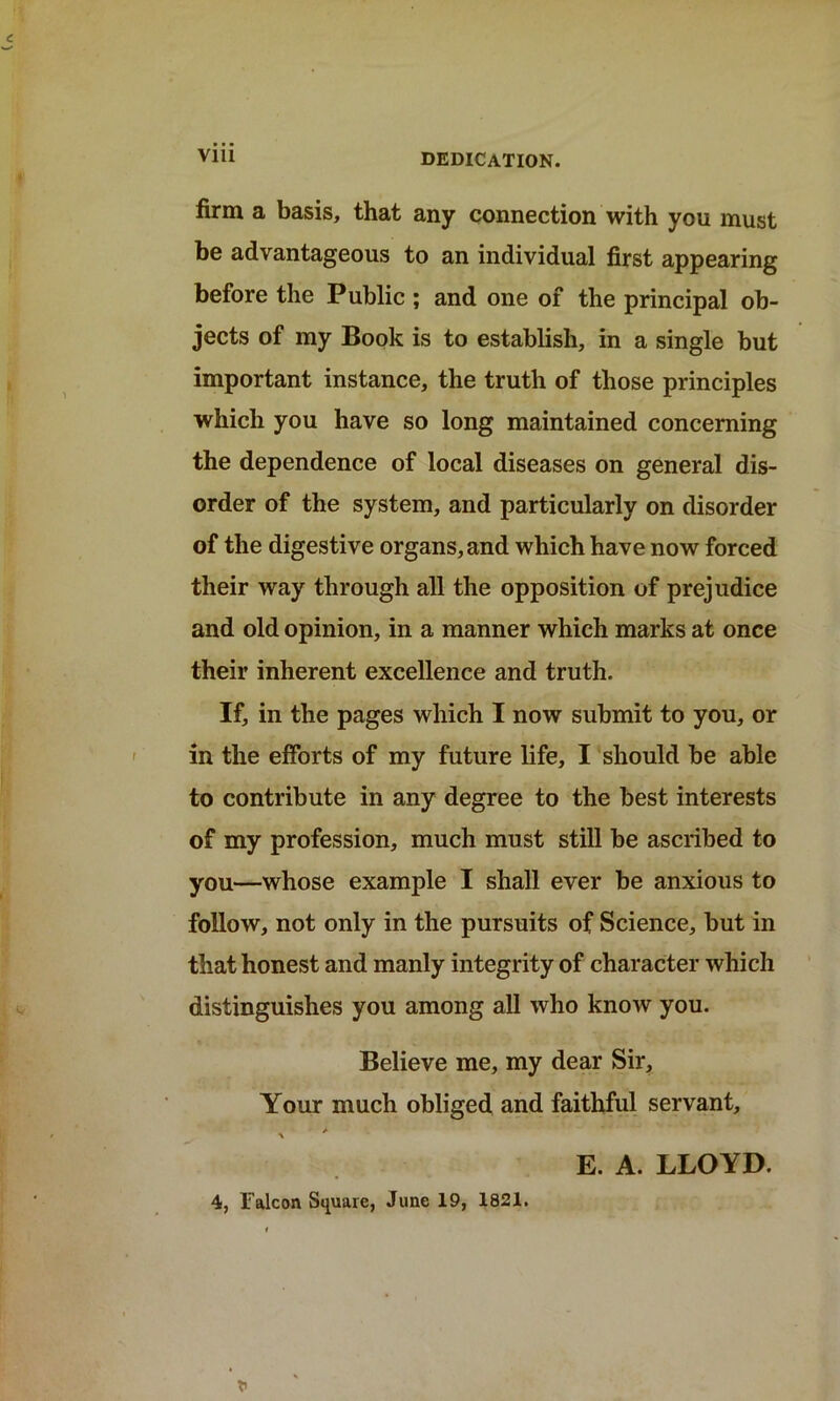 Vlll DEDICATION. firm a basis, that any connection with you must be advantageous to an individual first appearing before the Public ; and one of the principal ob- jects of my Book is to establish, in a single but important instance, the truth of those principles which you have so long maintained concerning the dependence of local diseases on general dis- order of the system, and particularly on disorder of the digestive organs, and which have now forced their way through all the opposition of prejudice and old opinion, in a manner which marks at once their inherent excellence and truth. If, in the pages which I now submit to you, or in the efforts of my future life, I should be able to contribute in any degree to the best interests of my profession, much must still be ascribed to you—whose example I shall ever be anxious to follow, not only in the pursuits of Science, but in that honest and manly integrity of character which distinguishes you among all who know you. Believe me, my dear Sir, Your much obliged and faithful servant, E. A. LLOYD. 4, falcon Square, June 19, 1821.