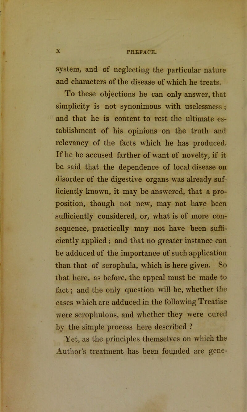 system, and of neglecting the particular nature and characters of the disease of which he treats. To these objections he can only answer, that simplicity is not synonimous with uselessness; and that he is content to rest the ultimate es- tablishment of his opinions on the truth and relevancy of the facts which he has produced. If he be accused farther of want of novelty, if it be said that the dependence of local disease on disorder of the digestive organs was already suf- ficiently known, it may be answered, that a pro- position, though not new, may not have been sufficiently considered, or, what is of more con- sequence, practically may not have been suffi- ciently applied; and that no greater instance can be adduced of the importance of such application than that of scrophula, which is here given. So that here, as before, the appeal must be made to fact; and the only question will be, whether the cases which are adduced in the following Treatise were scrophulous, and whether they were cured by the simple process here described ? Yet, as the principles themselves on which the Author’s treatment has been founded are gene-